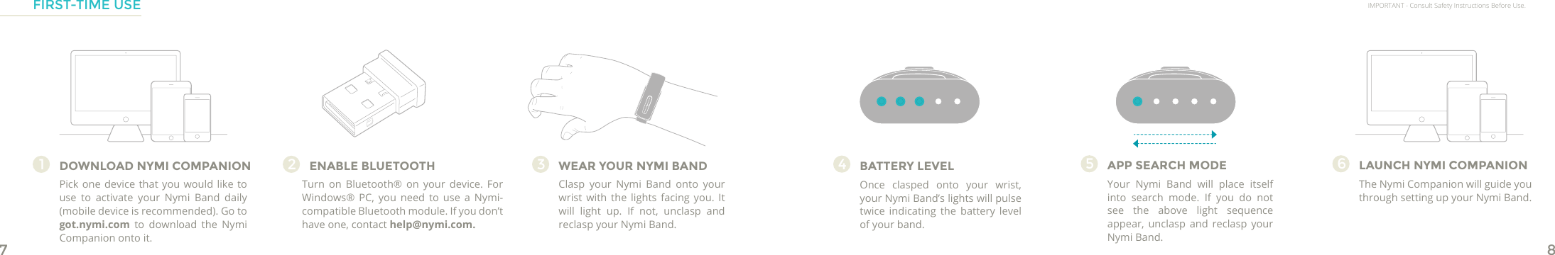 78Once clasped onto your wrist, your Nymi Band’s lights will pulse twice indicating the battery level of your band.DOWNLOAD NYMI COMPANION1WEAR YOUR NYMI BANDClasp your Nymi Band onto your wrist with the lights facing you. It will light up. If not, unclasp and reclasp your Nymi Band.3ENABLE BLUETOOTHTurn on Bluetooth® on your device. For Windows® PC, you need to use a Nymi-compatible Bluetooth module. If you don’t have one, contact help@nymi.com.2BATTERY LEVEL4APP SEARCH MODEYour Nymi Band will place itself into search mode. If you do not see the above light sequence appear, unclasp and reclasp your Nymi Band.5LAUNCH NYMI COMPANIONThe Nymi Companion will guide you through setting up your Nymi Band.6IMPORTANT - Consult Safety Instructions Before Use.FIRST-TIME USEPick one device that you would like to use to activate your Nymi Band daily (mobile device is recommended). Go to got.nymi.com to download the Nymi Companion onto it.