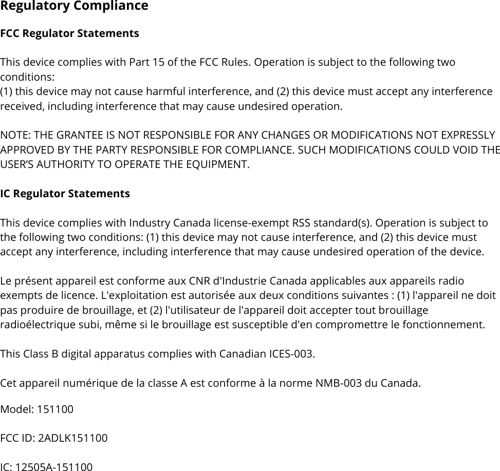 Regulatory Compliance  FCC Regulator Statements  This device complies with Part 15 of the FCC Rules. Operation is subject to the following two conditions: (1) this device may not cause harmful interference, and (2) this device must accept any interference received, including interference that may cause undesired operation.  NOTE: THE GRANTEE IS NOT RESPONSIBLE FOR ANY CHANGES OR MODIFICATIONS NOT EXPRESSLY APPROVED BY THE PARTY RESPONSIBLE FOR COMPLIANCE. SUCH MODIFICATIONS COULD VOID THE USER’S AUTHORITY TO OPERATE THE EQUIPMENT.  IC Regulator Statements  This device complies with Industry Canada license-exempt RSS standard(s). Operation is subject to the following two conditions: (1) this device may not cause interference, and (2) this device must accept any interference, including interference that may cause undesired operation of the device.  Le présent appareil est conforme aux CNR d&apos;Industrie Canada applicables aux appareils radio exempts de licence. L&apos;exploitation est autorisée aux deux conditions suivantes : (1) l&apos;appareil ne doit pas produire de brouillage, et (2) l&apos;utilisateur de l&apos;appareil doit accepter tout brouillage radioélectrique subi, même si le brouillage est susceptible d&apos;en compromettre le fonctionnement.  This Class B digital apparatus complies with Canadian ICES-003.  Cet appareil numérique de la classe A est conforme à la norme NMB-003 du Canada.  Model: 151100  FCC ID: 2ADLK151100  IC: 12505A-151100   