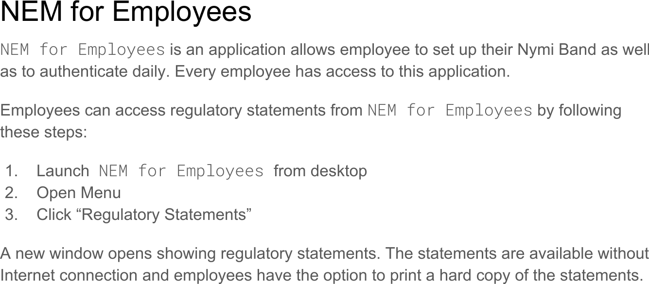 NEM for EmployeesNEM for Employees is an application allows employee to set up their Nymi Band as well as to authenticate daily. Every employee has access to this application.Employees can access regulatory statements from NEM for Employees by following these steps: 1. Launch  NEM for Employees from desktop 2. Open Menu 3. Click “Regulatory Statements” A new window opens showing regulatory statements. The statements are available without Internet connection and employees have the option to print a hard copy of the statements.  