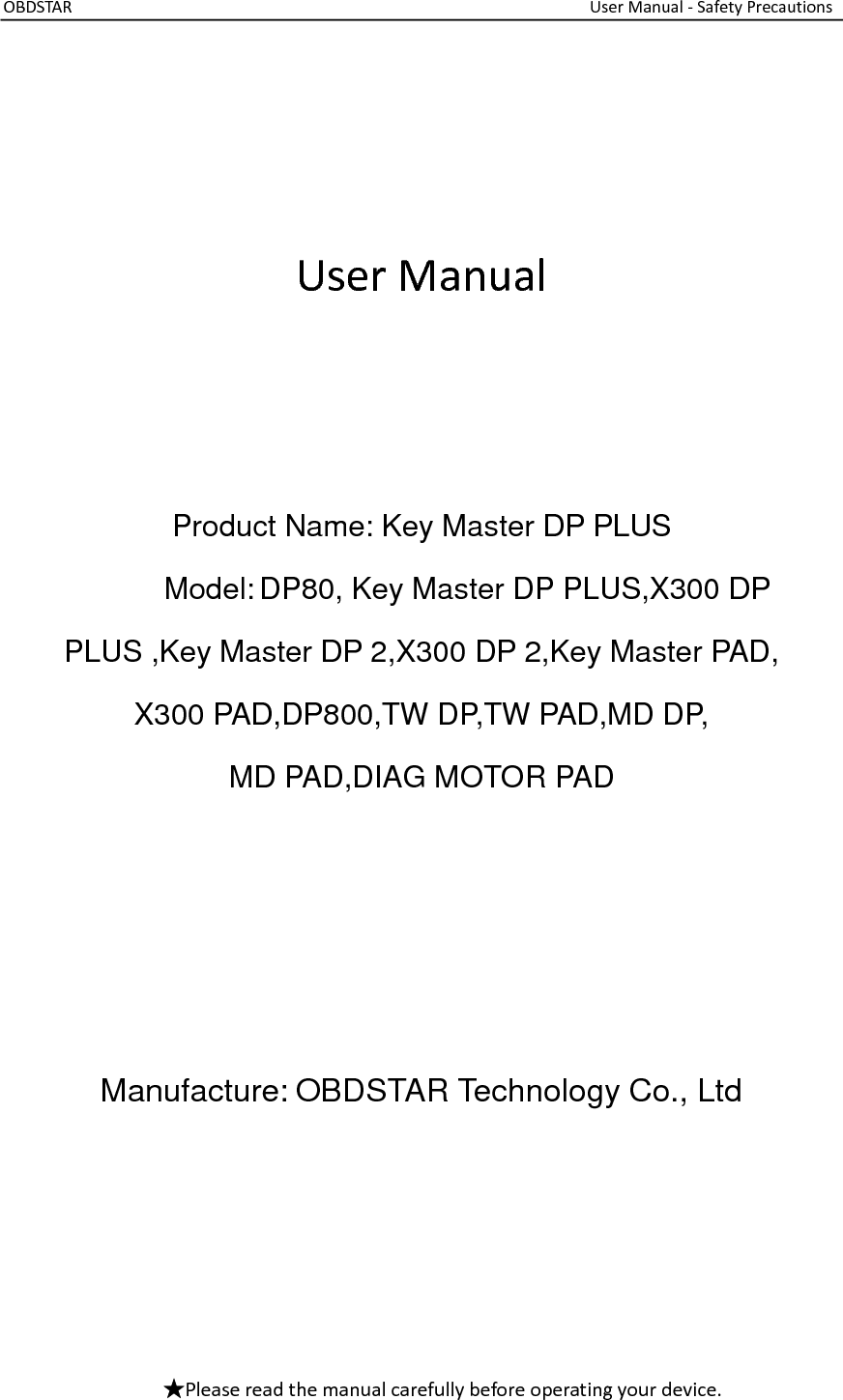 OBDSTAR                                                                                                                  User Manual - Safety Precautions     User Manual    Product Name: Key Master DP PLUS             Model: DP80, Key Master DP PLUS,X300 DP         PLUS ,Key Master DP 2,X300 DP 2,Key Master PAD, X300 PAD,DP800,TW DP,TW PAD,MD DP, MD PAD,DIAG MOTOR PAD     Manufacture: OBDSTAR Technology Co., Ltd     ★Please read the manual carefully before operating your device.  