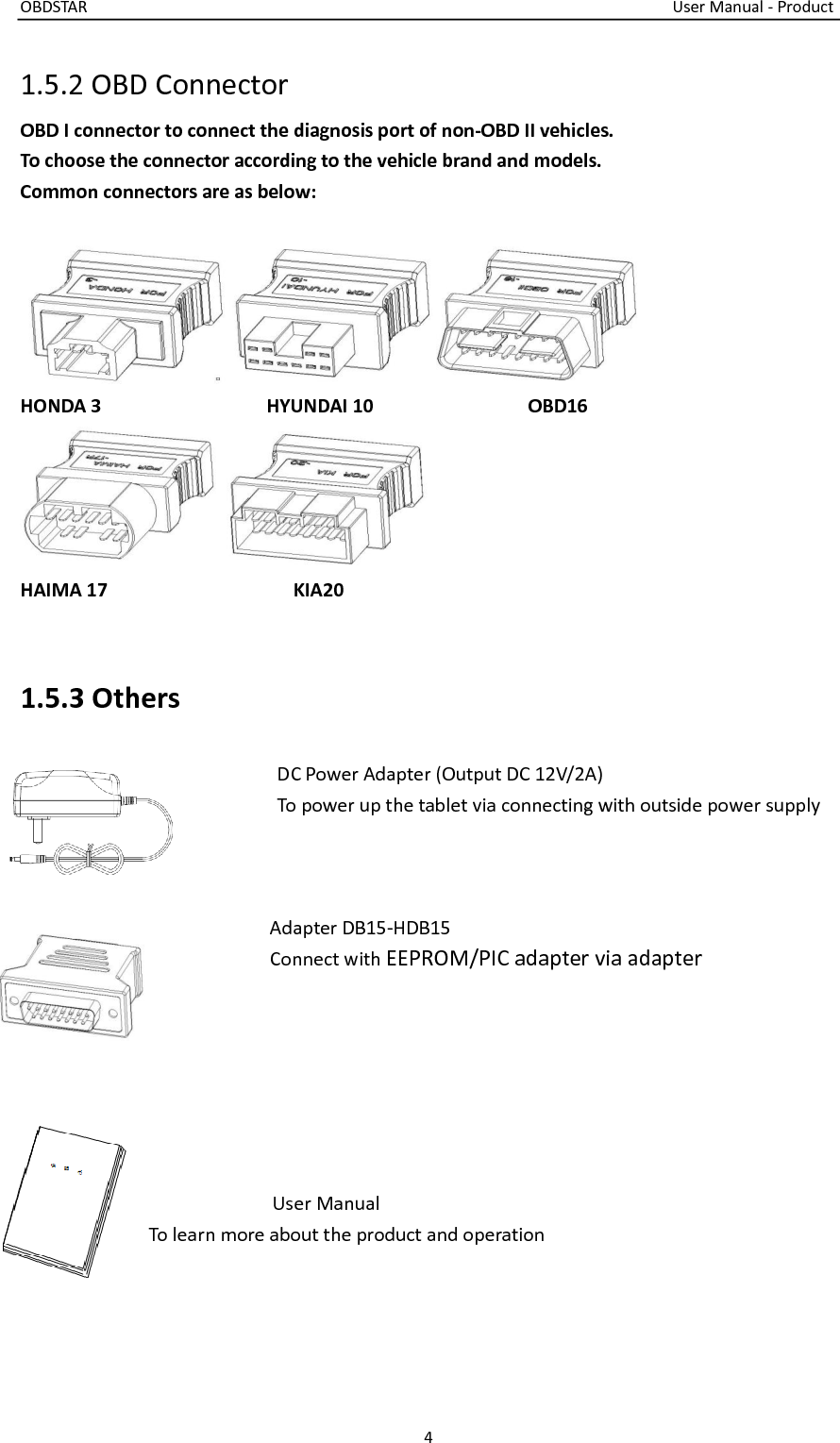 OBDSTAR                                                                                                                                    User Manual - Product 4  1.5.2 OBD Connector OBD I connector to connect the diagnosis port of non-OBD II vehicles.   To choose the connector according to the vehicle brand and models.   Common connectors are as below:     HONDA 3                                HYUNDAI 10                              OBD16  HAIMA 17                                    KIA20   1.5.3 Others                  DC Power Adapter (Output DC 12V/2A)                 To power up the tablet via connecting with outside power supply                          Adapter DB15-HDB15                     Connect with EEPROM/PIC adapter via adapter        User Manual To learn more about the product and operation   