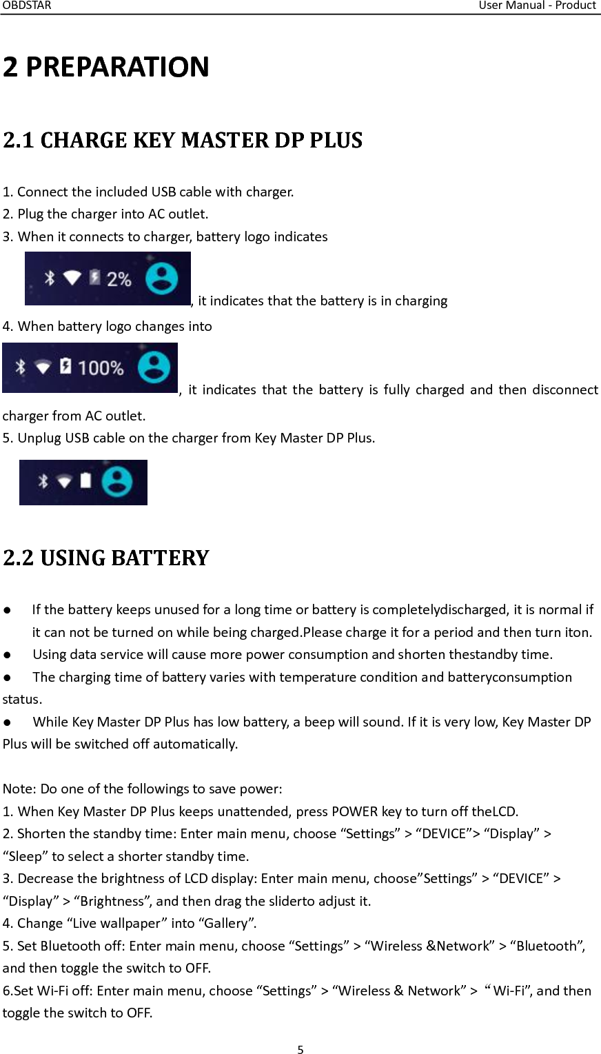 OBDSTAR                                                                                                                                    User Manual - Product 5  2 PREPARATION 2.1 CHARGE KEY MASTER DP PLUS 1. Connect the included USB cable with charger. 2. Plug the charger into AC outlet. 3. When it connects to charger, battery logo indicates , it indicates that the battery is in charging 4. When battery logo changes into ,  it indicates that  the  battery  is fully  charged and  then disconnect     charger from AC outlet. 5. Unplug USB cable on the charger from Key Master DP Plus.  2.2 USING BATTERY ●  If the battery keeps unused for a long time or battery is completelydischarged, it is normal if it can not be turned on while being charged.Please charge it for a period and then turn iton. ●  Using data service will cause more power consumption and shorten thestandby time.   ●  The charging time of battery varies with temperature condition and batteryconsumption status. ●  While Key Master DP Plus has low battery, a beep will sound. If it is very low, Key Master DP Plus will be switched off automatically.  Note: Do one of the followings to save power: 1. When Key Master DP Plus keeps unattended, press POWER key to turn off theLCD. 2. Shorten the standby time: Enter main menu, choose “Settings” &gt; “DEVICE”&gt; “Display” &gt; “Sleep” to select a shorter standby time. 3. Decrease the brightness of LCD display: Enter main menu, choose”Settings” &gt; “DEVICE” &gt; “Display” &gt; “Brightness”, and then drag the sliderto adjust it. 4. Change “Live wallpaper” into “Gallery”. 5. Set Bluetooth off: Enter main menu, choose “Settings” &gt; “Wireless &amp;Network” &gt; “Bluetooth”, and then toggle the switch to OFF. 6.Set Wi-Fi off: Enter main menu, choose “Settings” &gt; “Wireless &amp; Network” &gt;“Wi-Fi”, and then toggle the switch to OFF. 