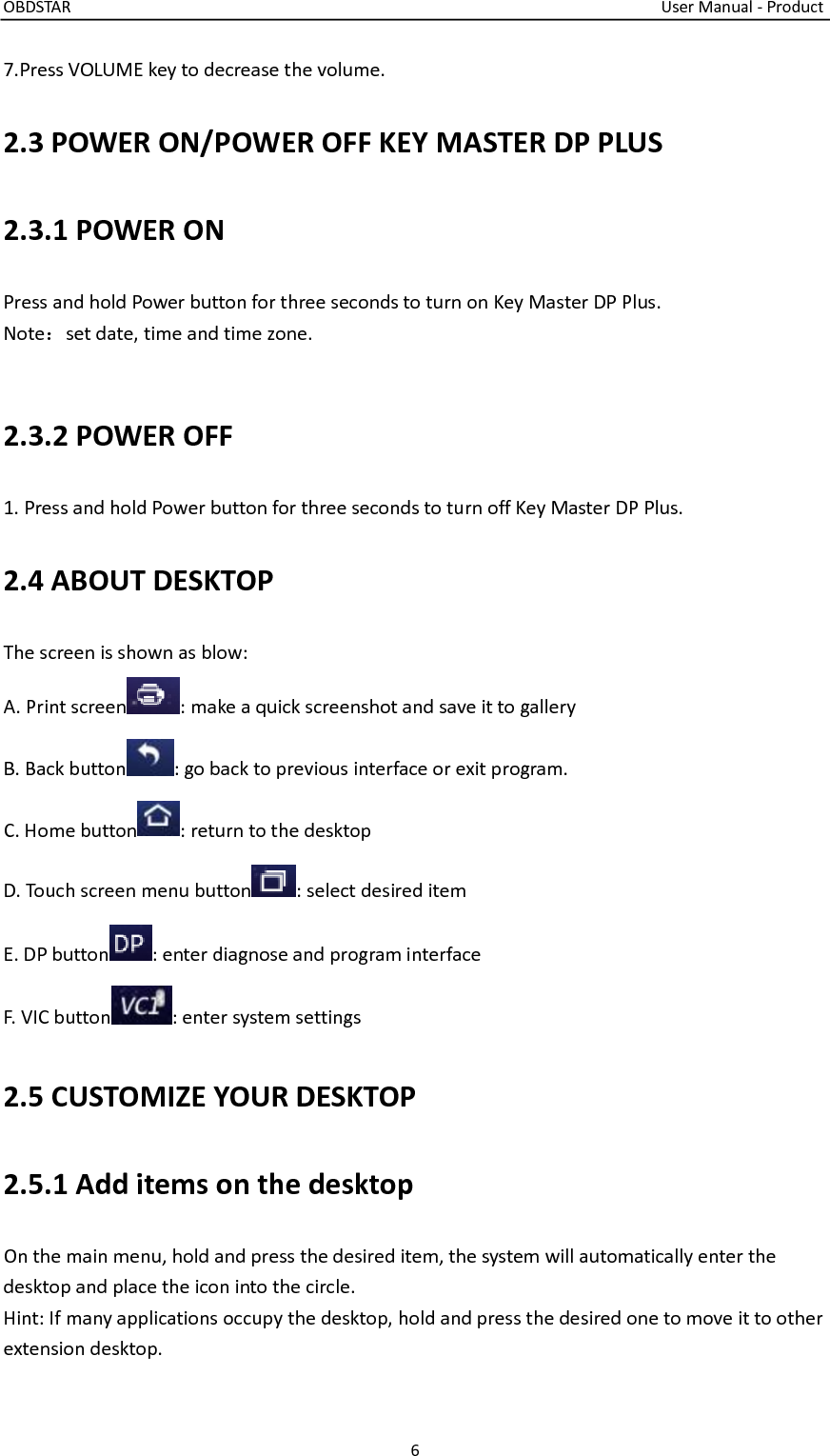 OBDSTAR                                                                                                                                    User Manual - Product 6  7.Press VOLUME key to decrease the volume. 2.3 POWER ON/POWER OFF KEY MASTER DP PLUS 2.3.1 POWER ON Press and hold Power button for three seconds to turn on Key Master DP Plus. Note：set date, time and time zone.  2.3.2 POWER OFF 1. Press and hold Power button for three seconds to turn off Key Master DP Plus. 2.4 ABOUT DESKTOP The screen is shown as blow: A. Print screen : make a quick screenshot and save it to gallery B. Back button : go back to previous interface or exit program. C. Home button : return to the desktop D. Touch screen menu button : select desired item E. DP button : enter diagnose and program interface F. VIC button : enter system settings 2.5 CUSTOMIZE YOUR DESKTOP 2.5.1 Add items on the desktop On the main menu, hold and press the desired item, the system will automatically enter the desktop and place the icon into the circle. Hint: If many applications occupy the desktop, hold and press the desired one to move it to other extension desktop. 