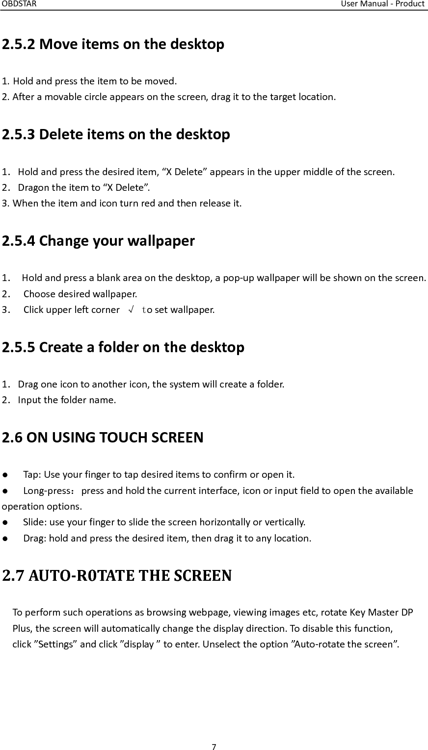OBDSTAR                                                                                                                                    User Manual - Product 7  2.5.2 Move items on the desktop 1. Hold and press the item to be moved. 2. After a movable circle appears on the screen, drag it to the target location. 2.5.3 Delete items on the desktop 1．Hold and press the desired item, “X Delete” appears in the upper middle of the screen. 2．Dragon the item to “X Delete”. 3. When the item and icon turn red and then release it. 2.5.4 Change your wallpaper 1．  Hold and press a blank area on the desktop, a pop-up wallpaper will be shown on the screen. 2．  Choose desired wallpaper. 3．  Click upper left corner  √ to set wallpaper. 2.5.5 Create a folder on the desktop 1．Drag one icon to another icon, the system will create a folder. 2．Input the folder name. 2.6 ON USING TOUCH SCREEN ●  Tap: Use your finger to tap desired items to confirm or open it. ●  Long-press：press and hold the current interface, icon or input field to open the available     operation options. ●  Slide: use your finger to slide the screen horizontally or vertically. ●  Drag: hold and press the desired item, then drag it to any location. 2.7 AUTO-R0TATE THE SCREEN   To perform such operations as browsing webpage, viewing images etc, rotate Key Master DP Plus, the screen will automatically change the display direction. To disable this function, click ”Settings” and click ”display ” to enter. Unselect the option ”Auto-rotate the screen”.  