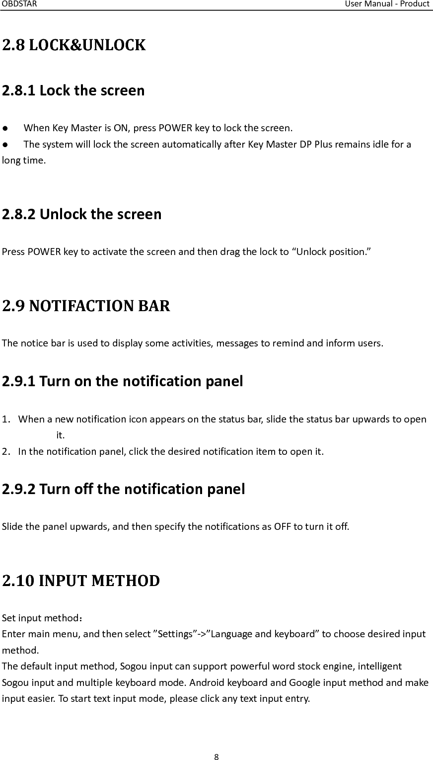 OBDSTAR                                                                                                                                    User Manual - Product 8  2.8 LOCK&amp;UNLOCK 2.8.1 Lock the screen ●  When Key Master is ON, press POWER key to lock the screen. ●  The system will lock the screen automatically after Key Master DP Plus remains idle for a long time.  2.8.2 Unlock the screen Press POWER key to activate the screen and then drag the lock to “Unlock position.”  2.9 NOTIFACTION BAR The notice bar is used to display some activities, messages to remind and inform users.   2.9.1 Turn on the notification panel 1．When a new notification icon appears on the status bar, slide the status bar upwards to open it. 2．In the notification panel, click the desired notification item to open it. 2.9.2 Turn off the notification panel Slide the panel upwards, and then specify the notifications as OFF to turn it off.  2.10 INPUT METHOD Set input method： Enter main menu, and then select ”Settings”-&gt;”Language and keyboard” to choose desired input   method.   The default input method, Sogou input can support powerful word stock engine, intelligent Sogou input and multiple keyboard mode. Android keyboard and Google input method and make input easier. To start text input mode, please click any text input entry.   