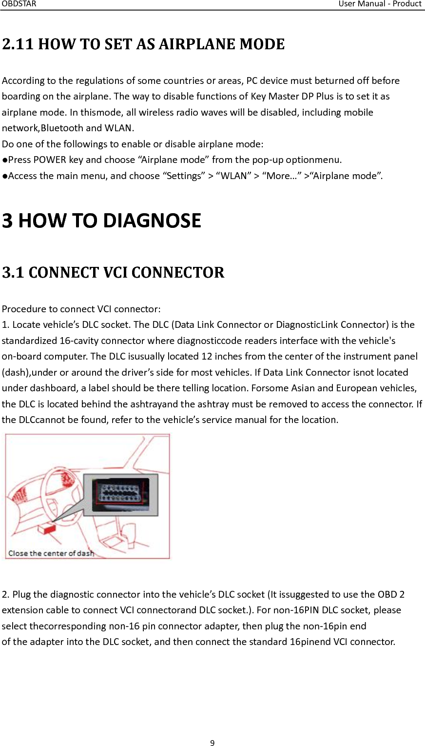 OBDSTAR                                                                                                                                    User Manual - Product 9  2.11 HOW TO SET AS AIRPLANE MODE According to the regulations of some countries or areas, PC device must beturned off before boarding on the airplane. The way to disable functions of Key Master DP Plus is to set it as airplane mode. In thismode, all wireless radio waves will be disabled, including mobile network,Bluetooth and WLAN. Do one of the followings to enable or disable airplane mode: ●Press POWER key and choose “Airplane mode” from the pop-up optionmenu. ●Access the main menu, and choose “Settings” &gt; “WLAN” &gt; “More…” &gt;“Airplane mode”.3 HOW TO DIAGNOSE 3.1 CONNECT VCI CONNECTOR Procedure to connect VCI connector: 1. Locate vehicle’s DLC socket. The DLC (Data Link Connector or DiagnosticLink Connector) is the standardized 16-cavity connector where diagnosticcode readers interface with the vehicle&apos;s on-board computer. The DLC isusually located 12 inches from the center of the instrument panel (dash),under or around the driver’s side for most vehicles. If Data Link Connector isnot located under dashboard, a label should be there telling location. Forsome Asian and European vehicles, the DLC is located behind the ashtrayand the ashtray must be removed to access the connector. If the DLCcannot be found, refer to the vehicle’s service manual for the location.   2. Plug the diagnostic connector into the vehicle’s DLC socket (It issuggested to use the OBD 2 extension cable to connect VCI connectorand DLC socket.). For non-16PIN DLC socket, please select thecorresponding non-16 pin connector adapter, then plug the non-16pin end of the adapter into the DLC socket, and then connect the standard 16pinend VCI connector.  