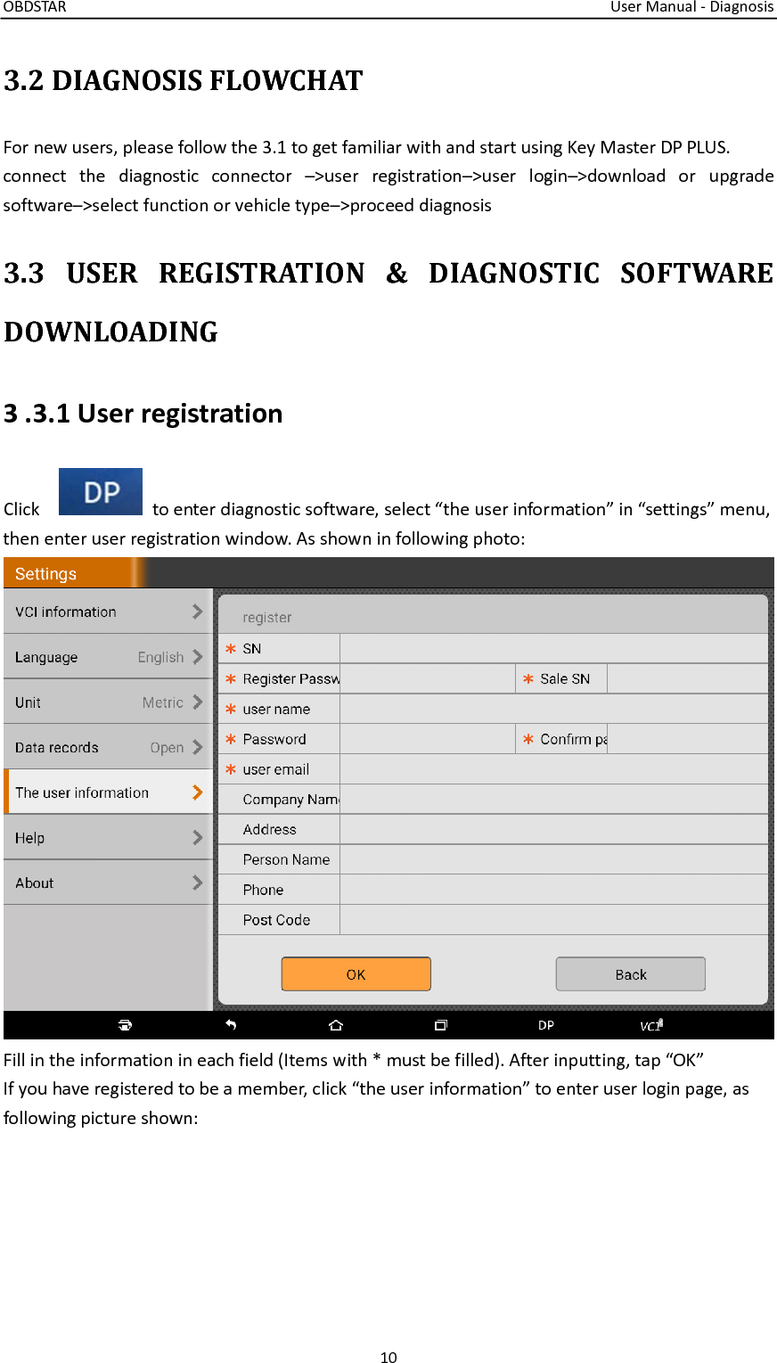 OBDSTAR                                                                                                                                  User Manual - Diagnosis 10  3.2 DIAGNOSIS FLOWCHAT For new users, please follow the 3.1 to get familiar with and start using Key Master DP PLUS. connect  the  diagnostic  connector  –&gt;user  registration–&gt;user  login–&gt;download  or  upgrade software–&gt;select function or vehicle type–&gt;proceed diagnosis 3.3  USER  REGISTRATION  &amp;  DIAGNOSTIC  SOFTWARE DOWNLOADING 3 .3.1 User registration Click      to enter diagnostic software, select “the user information” in “settings” menu, then enter user registration window. As shown in following photo:  Fill in the information in each field (Items with * must be filled). After inputting, tap “OK” If you have registered to be a member, click “the user information” to enter user login page, as following picture shown: 