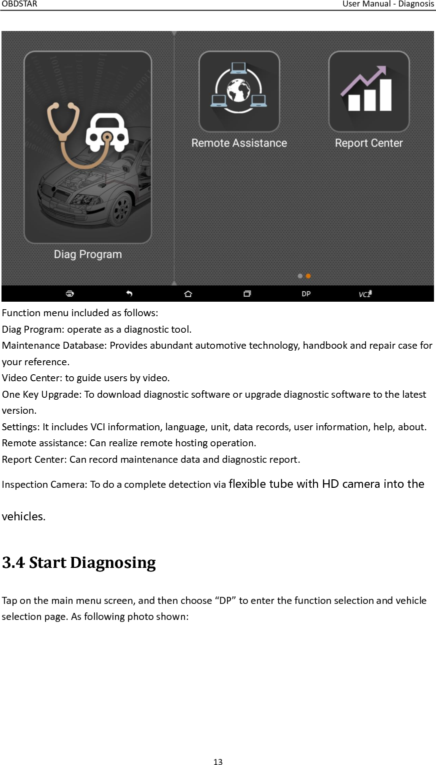 OBDSTAR                                                                                                                                  User Manual - Diagnosis 13   Function menu included as follows: Diag Program: operate as a diagnostic tool. Maintenance Database: Provides abundant automotive technology, handbook and repair case for your reference. Video Center: to guide users by video. One Key Upgrade: To download diagnostic software or upgrade diagnostic software to the latest version. Settings: It includes VCI information, language, unit, data records, user information, help, about.   Remote assistance: Can realize remote hosting operation. Report Center: Can record maintenance data and diagnostic report. Inspection Camera: To do a complete detection via flexible tube with HD camera into the vehicles. 3.4 Start Diagnosing Tap on the main menu screen, and then choose “DP” to enter the function selection and vehicle selection page. As following photo shown: 