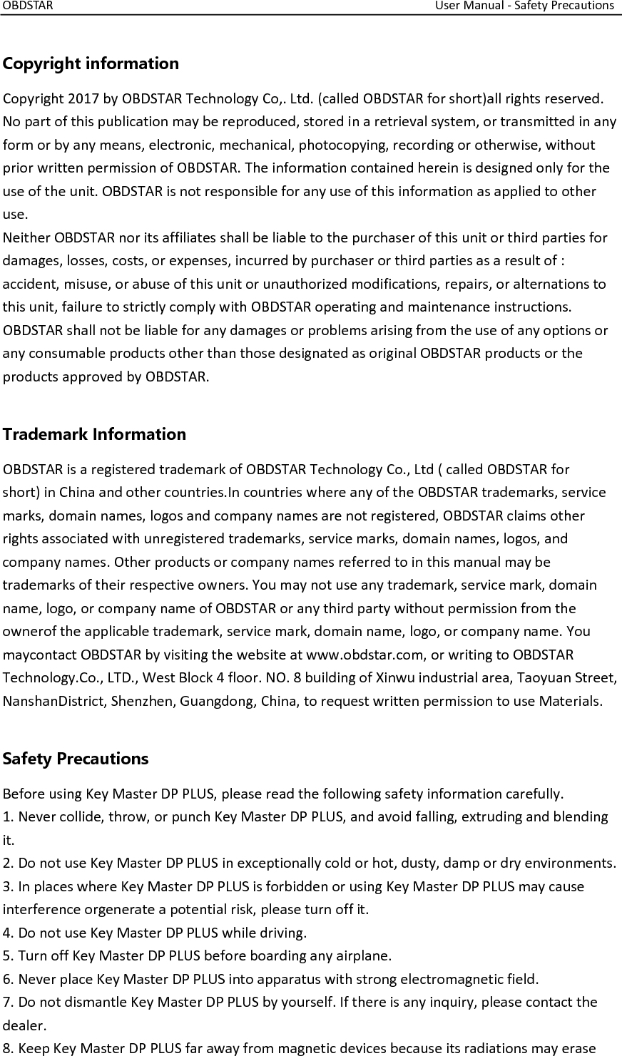 OBDSTAR                                                                                                                  User Manual - Safety Precautions  Copyright information Copyright 2017 by OBDSTAR Technology Co,. Ltd. (called OBDSTAR for short)all rights reserved. No part of this publication may be reproduced, stored in a retrieval system, or transmitted in any form or by any means, electronic, mechanical, photocopying, recording or otherwise, without prior written permission of OBDSTAR. The information contained herein is designed only for the use of the unit. OBDSTAR is not responsible for any use of this information as applied to other use. Neither OBDSTAR nor its affiliates shall be liable to the purchaser of this unit or third parties for damages, losses, costs, or expenses, incurred by purchaser or third parties as a result of : accident, misuse, or abuse of this unit or unauthorized modifications, repairs, or alternations to this unit, failure to strictly comply with OBDSTAR operating and maintenance instructions. OBDSTAR shall not be liable for any damages or problems arising from the use of any options or any consumable products other than those designated as original OBDSTAR products or the products approved by OBDSTAR.  Trademark Information OBDSTAR is a registered trademark of OBDSTAR Technology Co., Ltd ( called OBDSTAR for short) in China and other countries.In countries where any of the OBDSTAR trademarks, service marks, domain names, logos and company names are not registered, OBDSTAR claims other rights associated with unregistered trademarks, service marks, domain names, logos, and company names. Other products or company names referred to in this manual may be trademarks of their respective owners. You may not use any trademark, service mark, domain name, logo, or company name of OBDSTAR or any third party without permission from the ownerof the applicable trademark, service mark, domain name, logo, or company name. You maycontact OBDSTAR by visiting the website at www.obdstar.com, or writing to OBDSTAR Technology.Co., LTD., West Block 4 floor. NO. 8 building of Xinwu industrial area, Taoyuan Street, NanshanDistrict, Shenzhen, Guangdong, China, to request written permission to use Materials.  Safety Precautions Before using Key Master DP PLUS, please read the following safety information carefully. 1. Never collide, throw, or punch Key Master DP PLUS, and avoid falling, extruding and blending it. 2. Do not use Key Master DP PLUS in exceptionally cold or hot, dusty, damp or dry environments. 3. In places where Key Master DP PLUS is forbidden or using Key Master DP PLUS may cause interference orgenerate a potential risk, please turn off it. 4. Do not use Key Master DP PLUS while driving. 5. Turn off Key Master DP PLUS before boarding any airplane. 6. Never place Key Master DP PLUS into apparatus with strong electromagnetic field. 7. Do not dismantle Key Master DP PLUS by yourself. If there is any inquiry, please contact the dealer. 8. Keep Key Master DP PLUS far away from magnetic devices because its radiations may erase 