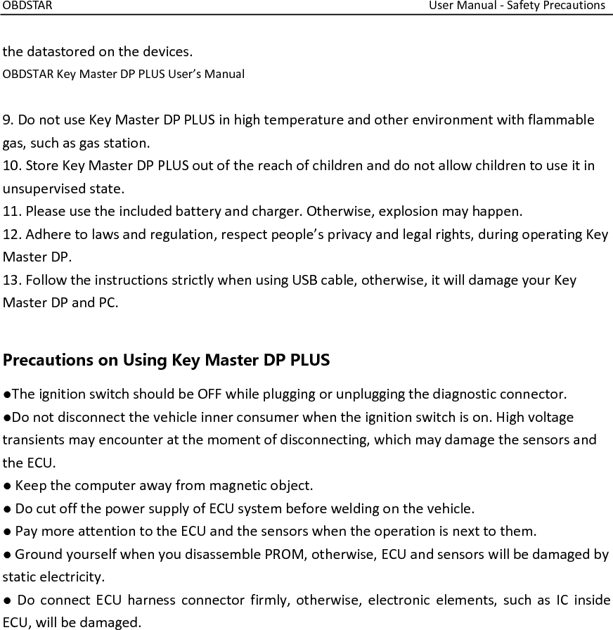 OBDSTAR                                                                                                                  User Manual - Safety Precautions  the datastored on the devices. OBDSTAR Key Master DP PLUS User’s Manual  9. Do not use Key Master DP PLUS in high temperature and other environment with flammable gas, such as gas station. 10. Store Key Master DP PLUS out of the reach of children and do not allow children to use it in unsupervised state. 11. Please use the included battery and charger. Otherwise, explosion may happen. 12. Adhere to laws and regulation, respect people’s privacy and legal rights, during operating Key Master DP. 13. Follow the instructions strictly when using USB cable, otherwise, it will damage your Key Master DP and PC.  Precautions on Using Key Master DP PLUS ●The ignition switch should be OFF while plugging or unplugging the diagnostic connector. ●Do not disconnect the vehicle inner consumer when the ignition switch is on. High voltage transients may encounter at the moment of disconnecting, which may damage the sensors and the ECU. ● Keep the computer away from magnetic object. ● Do cut off the power supply of ECU system before welding on the vehicle. ● Pay more attention to the ECU and the sensors when the operation is next to them. ● Ground yourself when you disassemble PROM, otherwise, ECU and sensors will be damaged by static electricity. ●  Do connect ECU harness connector firmly, otherwise, electronic  elements, such as IC  inside ECU, will be damaged. 