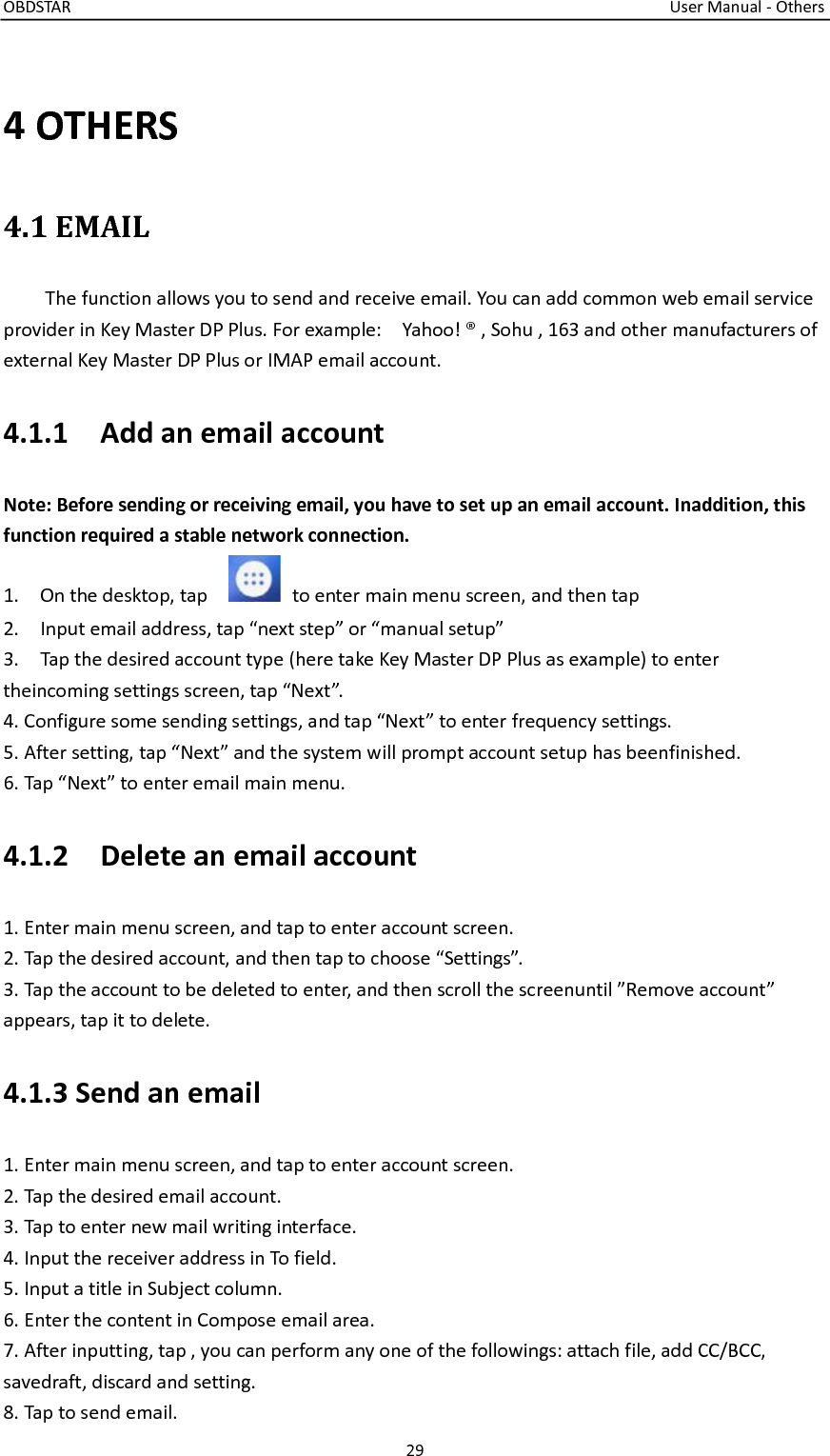 OBDSTAR                                                                                                                                      User Manual - Others 29  4 OTHERS 4.1 EMAIL   The function allows you to send and receive email. You can add common web email service provider in Key Master DP Plus. For example:    Yahoo! ® , Sohu , 163 and other manufacturers of external Key Master DP Plus or IMAP email account. 4.1.1    Add an email account Note: Before sending or receiving email, you have to set up an email account. Inaddition, this function required a stable network connection. 1.    On the desktop, tap      to enter main menu screen, and then tap     2.    Input email address, tap “next step” or “manual setup” 3.    Tap the desired account type (here take Key Master DP Plus as example) to enter theincoming settings screen, tap “Next”.   4. Configure some sending settings, and tap “Next” to enter frequency settings. 5. After setting, tap “Next” and the system will prompt account setup has beenfinished. 6. Tap “Next” to enter email main menu.   4.1.2    Delete an email account 1. Enter main menu screen, and tap to enter account screen. 2. Tap the desired account, and then tap to choose “Settings”. 3. Tap the account to be deleted to enter, and then scroll the screenuntil ”Remove account” appears, tap it to delete. 4.1.3 Send an email 1. Enter main menu screen, and tap to enter account screen. 2. Tap the desired email account. 3. Tap to enter new mail writing interface. 4. Input the receiver address in To field. 5. Input a title in Subject column. 6. Enter the content in Compose email area. 7. After inputting, tap , you can perform any one of the followings: attach file, add CC/BCC, savedraft, discard and setting. 8. Tap to send email.   