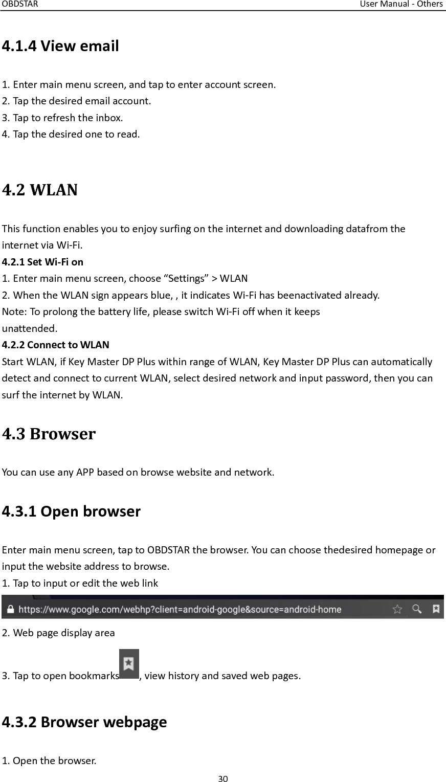 OBDSTAR                                                                                                                                      User Manual - Others 30  4.1.4 View email 1. Enter main menu screen, and tap to enter account screen. 2. Tap the desired email account. 3. Tap to refresh the inbox. 4. Tap the desired one to read.    4.2 WLAN This function enables you to enjoy surfing on the internet and downloading datafrom the internet via Wi-Fi. 4.2.1 Set Wi-Fi on 1. Enter main menu screen, choose “Settings” &gt; WLAN 2. When the WLAN sign appears blue, , it indicates Wi-Fi has beenactivated already. Note: To prolong the battery life, please switch Wi-Fi off when it keeps unattended.   4.2.2 Connect to WLAN Start WLAN, if Key Master DP Plus within range of WLAN, Key Master DP Plus can automatically detect and connect to current WLAN, select desired network and input password, then you can surf the internet by WLAN.   4.3 Browser You can use any APP based on browse website and network.   4.3.1 Open browser Enter main menu screen, tap to OBDSTAR the browser. You can choose thedesired homepage or input the website address to browse. 1. Tap to input or edit the web link 2. Web page display area 3. Tap to open bookmarks , view history and saved web pages. 4.3.2 Browser webpage 1. Open the browser. 