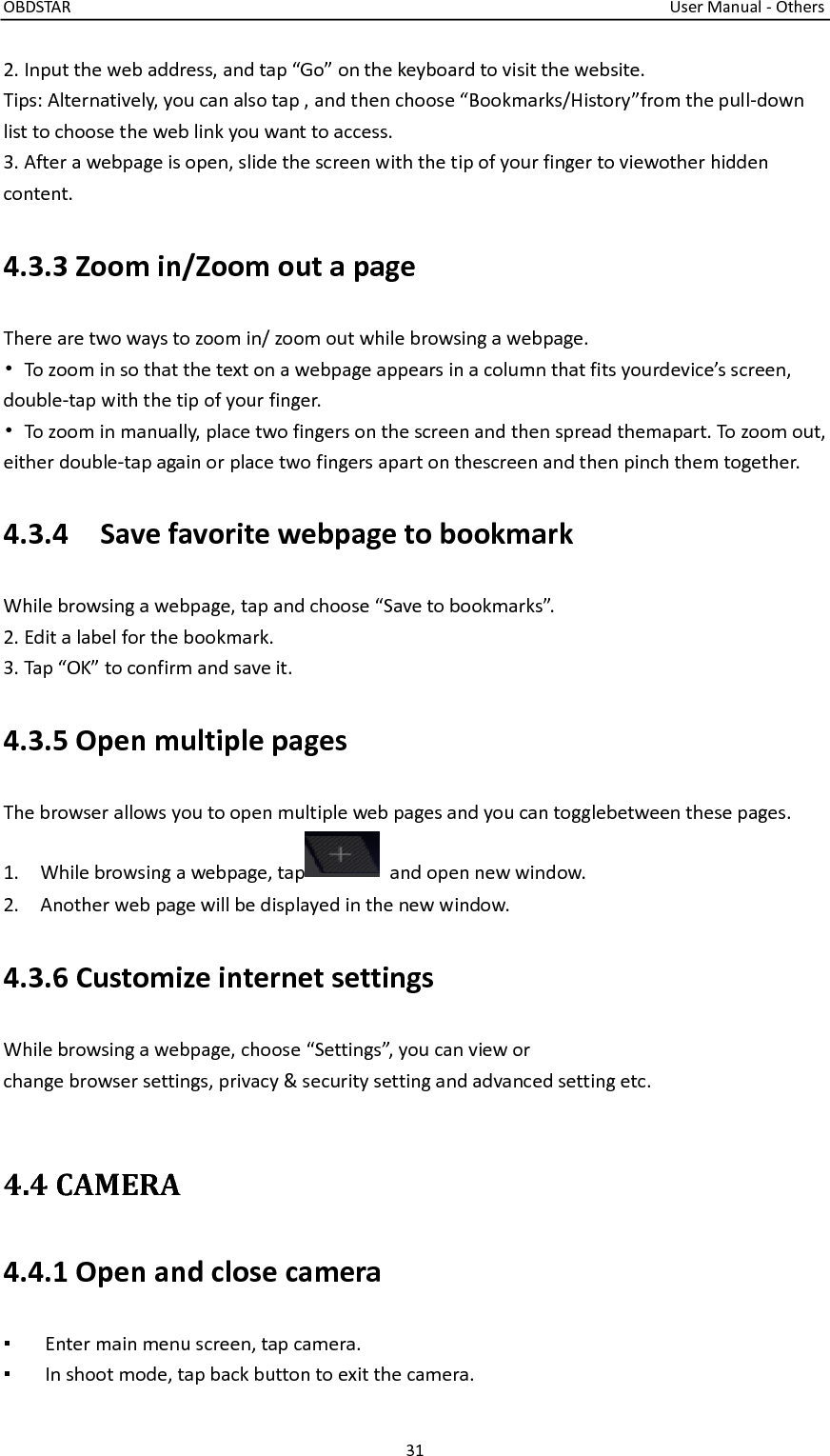 OBDSTAR                                                                                                                                      User Manual - Others 31  2. Input the web address, and tap “Go” on the keyboard to visit the website. Tips: Alternatively, you can also tap , and then choose “Bookmarks/History”from the pull-down list to choose the web link you want to access. 3. After a webpage is open, slide the screen with the tip of your finger to viewother hidden content.   4.3.3 Zoom in/Zoom out a page There are two ways to zoom in/ zoom out while browsing a webpage. • To zoom in so that the text on a webpage appears in a column that fits yourdevice’s screen, double-tap with the tip of your finger. •  To zoom in manually, place two fingers on the screen and then spread themapart. To zoom out, either double-tap again or place two fingers apart on thescreen and then pinch them together.   4.3.4    Save favorite webpage to bookmark While browsing a webpage, tap and choose “Save to bookmarks”. 2. Edit a label for the bookmark. 3. Tap “OK” to confirm and save it.   4.3.5 Open multiple pages The browser allows you to open multiple web pages and you can togglebetween these pages. 1.    While browsing a webpage, tap   and open new window. 2.    Another web page will be displayed in the new window. 4.3.6 Customize internet settings While browsing a webpage, choose “Settings”, you can view or change browser settings, privacy &amp; security setting and advanced setting etc.  4.4 CAMERA 4.4.1 Open and close camera ▪  Enter main menu screen, tap camera. ▪  In shoot mode, tap back button to exit the camera. 