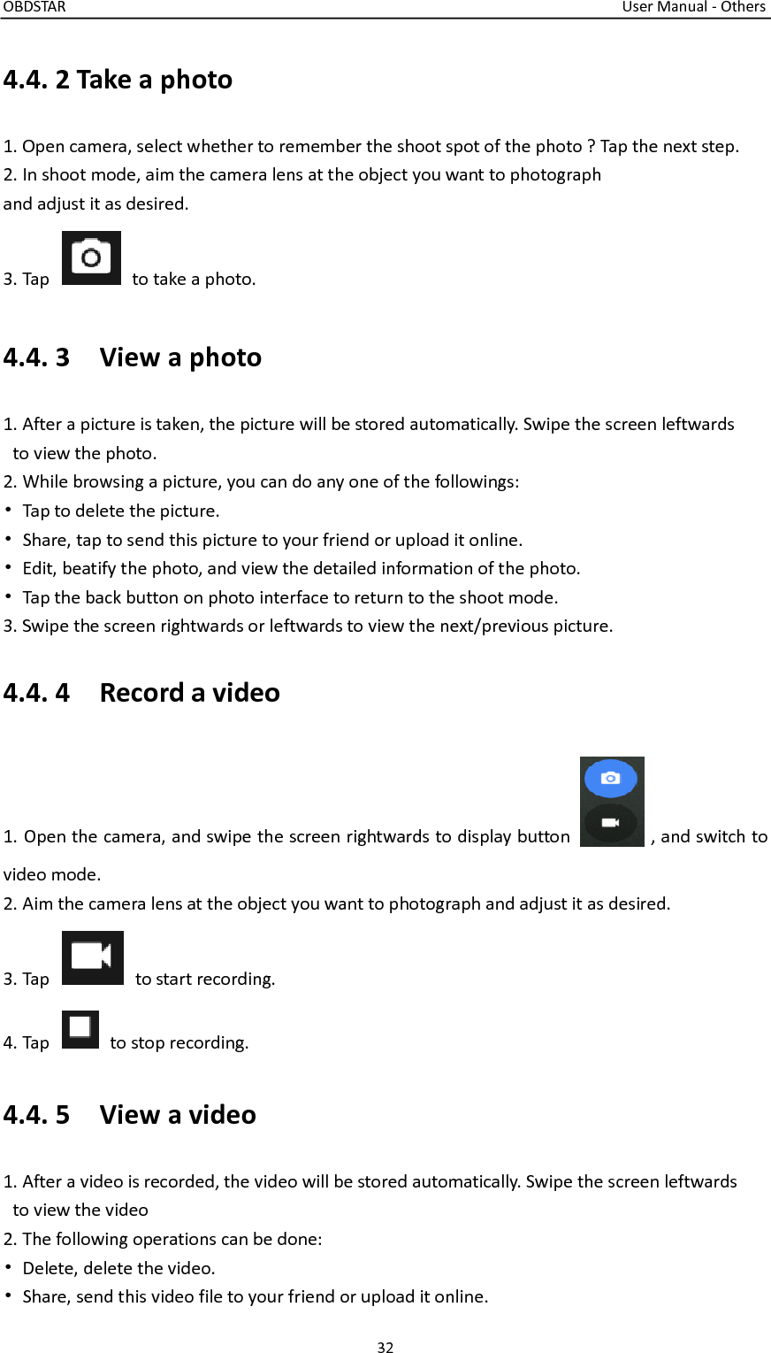 OBDSTAR                                                                                                                                      User Manual - Others 32  4.4. 2 Take a photo 1. Open camera, select whether to remember the shoot spot of the photo ? Tap the next step. 2. In shoot mode, aim the camera lens at the object you want to photograph and adjust it as desired.   3. Tap    to take a photo. 4.4. 3    View a photo 1. After a picture is taken, the picture will be stored automatically. Swipe the screen leftwards   to view the photo. 2. While browsing a picture, you can do any one of the followings: •  Tap to delete the picture. •  Share, tap to send this picture to your friend or upload it online. •  Edit, beatify the photo, and view the detailed information of the photo. •  Tap the back button on photo interface to return to the shoot mode. 3. Swipe the screen rightwards or leftwards to view the next/previous picture. 4.4. 4    Record a video 1. Open the camera, and swipe the screen rightwards to display button    , and switch to video mode. 2. Aim the camera lens at the object you want to photograph and adjust it as desired. 3. Tap    to start recording. 4. Tap    to stop recording. 4.4. 5    View a video 1. After a video is recorded, the video will be stored automatically. Swipe the screen leftwards   to view the video 2. The following operations can be done: •  Delete, delete the video. •  Share, send this video file to your friend or upload it online. 
