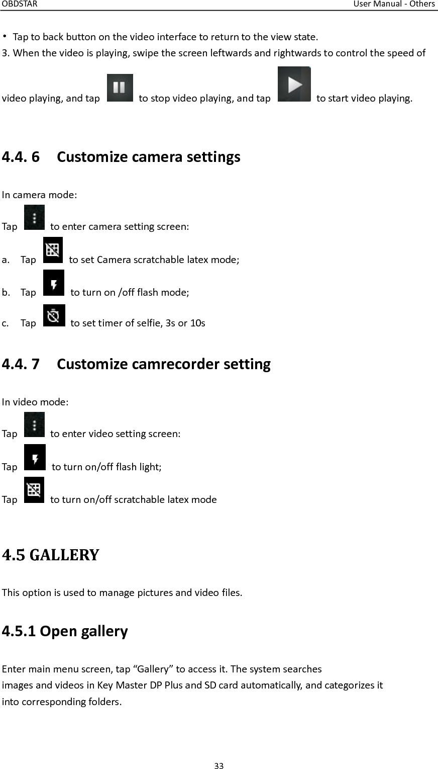 OBDSTAR                                                                                                                                      User Manual - Others 33  •  Tap to back button on the video interface to return to the view state. 3. When the video is playing, swipe the screen leftwards and rightwards to control the speed of video playing, and tap    to stop video playing, and tap    to start video playing.  4.4. 6    Customize camera settings In camera mode: Tap    to enter camera setting screen: a. Tap    to set Camera scratchable latex mode; b. Tap    to turn on /off flash mode; c. Tap    to set timer of selfie, 3s or 10s 4.4. 7    Customize camrecorder setting In video mode: Tap    to enter video setting screen: Tap    to turn on/off flash light; Tap    to turn on/off scratchable latex mode  4.5 GALLERY This option is used to manage pictures and video files. 4.5.1 Open gallery Enter main menu screen, tap “Gallery” to access it. The system searches images and videos in Key Master DP Plus and SD card automatically, and categorizes it into corresponding folders. 