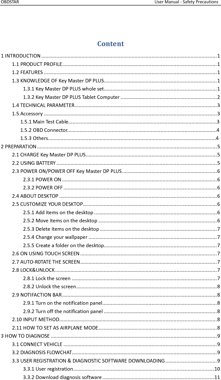OBDSTAR                                                                                                                  User Manual - Safety Precautions  Content 1 INTRODUCTION .............................................................................................................................. 1 1.1 PRODUCT PROFILE............................................................................................................... 1 1.2 FEATURES ............................................................................................................................ 1 1.3 KNOWLEDGE OF Key Master DP PLUS ................................................................................. 1 1.3.1 Key Master DP PLUS whole set ................................................................................. 1 1.3.2 Key Master DP PLUS Tablet Computer ..................................................................... 2 1.4 TECHNICAL PARAMETER ...................................................................................................... 3 1.5 Accessory ............................................................................................................................ 3               1.5.1 Main Test Cable..........................................................................................................3               1.5.2 OBD Connector...........................................................................................................4               1.5.3 Others........................................................................................................................4       2 PREPARATION ................................................................................................................................. 5 2.1 CHARGE Key Master DP PLUS .............................................................................................. 5 2.2 USING BATTERY ................................................................................................................... 5 2.3 POWER ON/POWER OFF Key Master DP PLUS .................................................................... 6 2.3.1 POWER ON ............................................................................................................... 6 2.3.2 POWER OFF .............................................................................................................. 6 2.4 ABOUT DESKTOP ................................................................................................................. 6 2.5 CUSTOMIZE YOUR DESKTOP ................................................................................................ 6 2.5.1 Add items on the desktop ........................................................................................ 6 2.5.2 Move items on the desktop ..................................................................................... 6 2.5.3 Delete items on the desktop .................................................................................... 7 2.5.4 Change your wallpaper ............................................................................................ 7 2.5.5 Create a folder on the desktop................................................................................. 7 2.6 ON USING TOUCH SCREEN .................................................................................................. 7 2.7 AUTO-R0TATE THE SCREEN .................................................................................................. 7 2.8 LOCK&amp;UNLOCK .................................................................................................................... 7 2.8.1 Lock the screen ........................................................................................................ 7 2.8.2 Unlock the screen ..................................................................................................... 8 2.9 NOTIFACTION BAR ............................................................................................................... 8 2.9.1 Turn on the notification panel .................................................................................. 8 2.9.2 Turn off the notification panel ................................................................................. 8 2.10 INPUT METHOD ................................................................................................................. 8 2.11 HOW TO SET AS AIRPLANE MODE ..................................................................................... 8 3 HOW TO DIAGNOSE ....................................................................................................................... 9 3.1 CONNECT VEHICLE .............................................................................................................. 9 3.2 DIAGNOSIS FLOWCHAT........................................................................................................ 9 3.3 USER REGISTRATION &amp; DIAGNOSTIC SOFTWARE DOWNLOADING ..................................... 9 3.3.1 User registration ..................................................................................................... 10 3.3.2 Download diagnosis software ................................................................................ 11 
