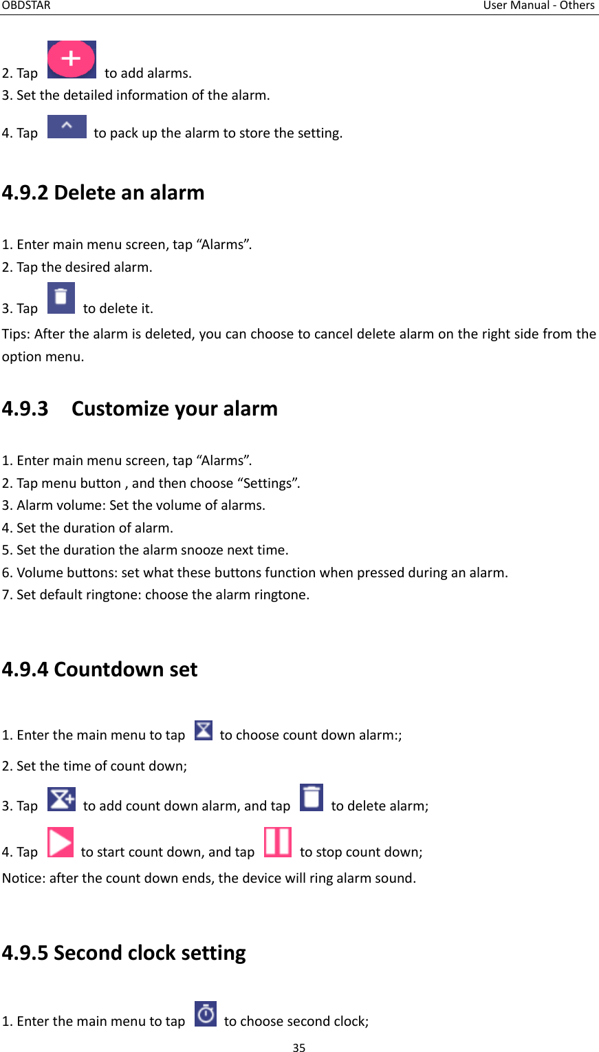 OBDSTAR                                                                                                                                      User Manual - Others 35  2. Tap    to add alarms. 3. Set the detailed information of the alarm. 4. Tap    to pack up the alarm to store the setting. 4.9.2 Delete an alarm 1. Enter main menu screen, tap “Alarms”. 2. Tap the desired alarm. 3. Tap    to delete it. Tips: After the alarm is deleted, you can choose to cancel delete alarm on the right side from the option menu.   4.9.3    Customize your alarm 1. Enter main menu screen, tap “Alarms”. 2. Tap menu button , and then choose “Settings”. 3. Alarm volume: Set the volume of alarms. 4. Set the duration of alarm. 5. Set the duration the alarm snooze next time. 6. Volume buttons: set what these buttons function when pressed during an alarm. 7. Set default ringtone: choose the alarm ringtone.  4.9.4 Countdown set 1. Enter the main menu to tap    to choose count down alarm:; 2. Set the time of count down; 3. Tap    to add count down alarm, and tap    to delete alarm; 4. Tap    to start count down, and tap    to stop count down; Notice: after the count down ends, the device will ring alarm sound.  4.9.5 Second clock setting 1. Enter the main menu to tap    to choose second clock; 