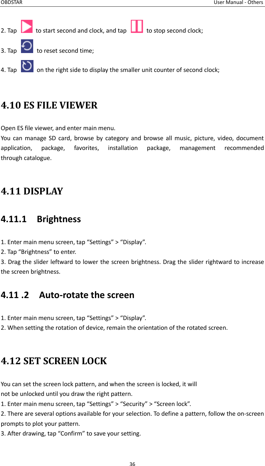 OBDSTAR                                                                                                                                      User Manual - Others 36  2. Tap    to start second and clock, and tap    to stop second clock; 3. Tap    to reset second time; 4. Tap    on the right side to display the smaller unit counter of second clock;  4.10 ES FILE VIEWER Open ES file viewer, and enter main menu. You can  manage SD  card, browse  by  category  and  browse  all  music,  picture, video,  document application,  package,  favorites,  installation  package,  management  recommended                       through catalogue.  4.11 DISPLAY 4.11.1    Brightness 1. Enter main menu screen, tap “Settings” &gt; “Display”. 2. Tap “Brightness” to enter. 3. Drag the slider leftward to lower the screen brightness. Drag the slider rightward to increase the screen brightness. 4.11 .2    Auto-rotate the screen 1. Enter main menu screen, tap “Settings” &gt; “Display”. 2. When setting the rotation of device, remain the orientation of the rotated screen.      4.12 SET SCREEN LOCK You can set the screen lock pattern, and when the screen is locked, it will not be unlocked until you draw the right pattern. 1. Enter main menu screen, tap “Settings” &gt; “Security” &gt; “Screen lock”. 2. There are several options available for your selection. To define a pattern, follow the on-screen prompts to plot your pattern. 3. After drawing, tap “Confirm” to save your setting. 