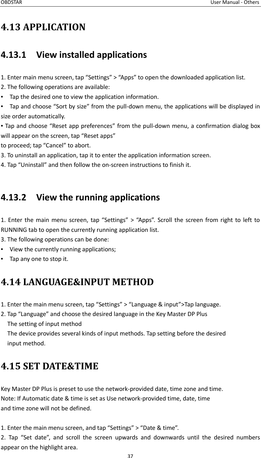 OBDSTAR                                                                                                                                      User Manual - Others 37  4.13 APPLICATION 4.13.1    View installed applications 1. Enter main menu screen, tap “Settings” &gt; “Apps” to open the downloaded application list. 2. The following operations are available: ▪  Tap the desired one to view the application information. ▪  Tap and choose “Sort by size” from the pull-down menu, the applications will be displayed in size order automatically. ▪ Tap and choose “Reset app preferences” from the pull-down menu, a confirmation dialog box will appear on the screen, tap “Reset apps” to proceed; tap “Cancel” to abort. 3. To uninstall an application, tap it to enter the application information screen.   4. Tap “Uninstall” and then follow the on-screen instructions to finish it.  4.13.2    View the running applications 1. Enter the main menu screen, tap “Settings” &gt; “Apps”. Scroll the screen from right to left to RUNNING tab to open the currently running application list. 3. The following operations can be done: ▪    View the currently running applications; ▪    Tap any one to stop it. 4.14 LANGUAGE&amp;INPUT METHOD 1. Enter the main menu screen, tap “Settings” &gt; “Language &amp; input”&gt;Tap language. 2. Tap “Language” and choose the desired language in the Key Master DP Plus   The setting of input method The device provides several kinds of input methods. Tap setting before the desired input method. 4.15 SET DATE&amp;TIME Key Master DP Plus is preset to use the network-provided date, time zone and time. Note: If Automatic date &amp; time is set as Use network-provided time, date, time and time zone will not be defined.  1. Enter the main menu screen, and tap “Settings” &gt; “Date &amp; time”. 2.  Tap  “Set  date”,  and  scroll  the  screen  upwards  and  downwards  until  the  desired  numbers appear on the highlight area.   