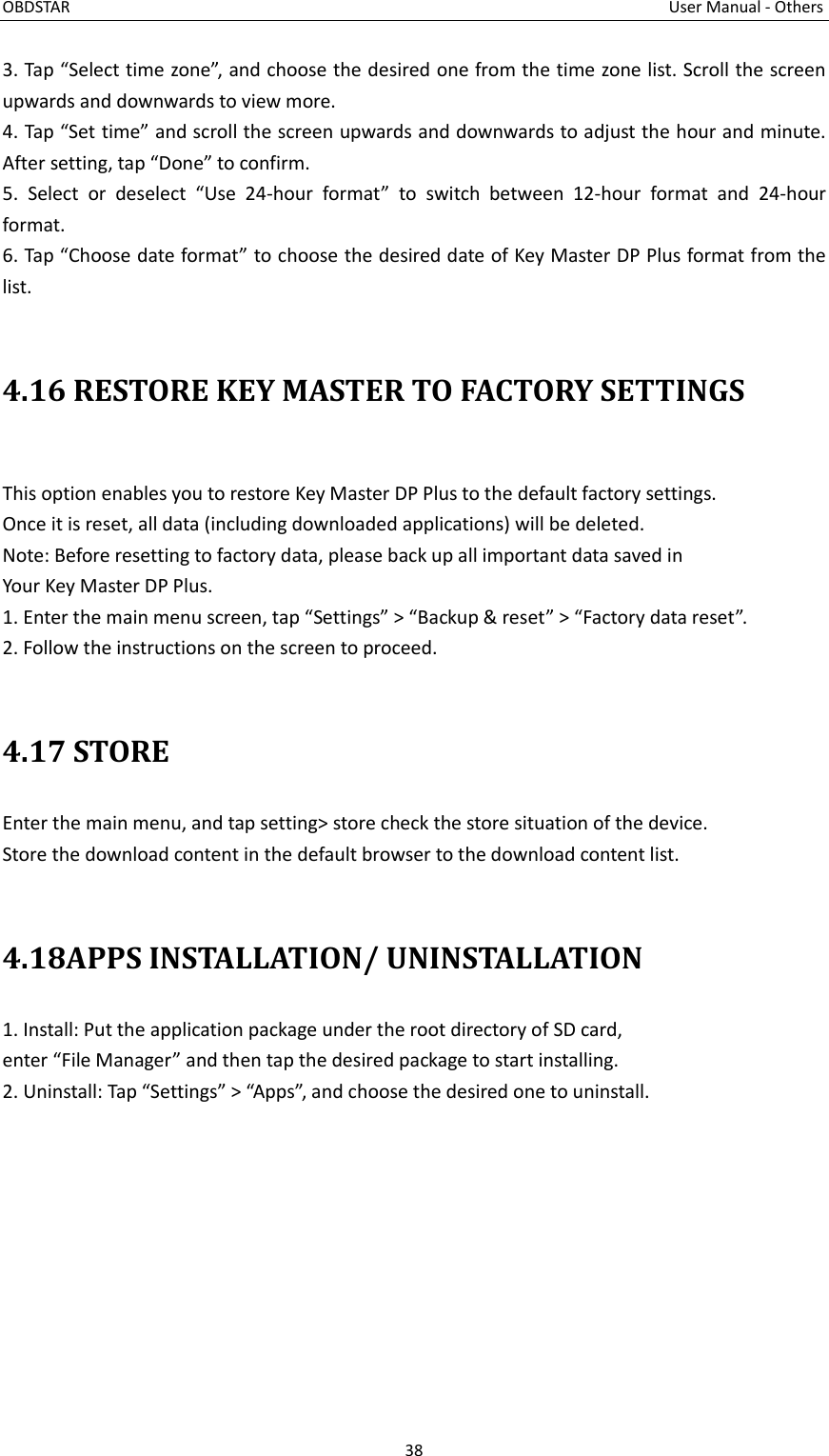 OBDSTAR                                                                                                                                      User Manual - Others 38  3. Tap “Select time zone”, and choose the desired one from the time zone list. Scroll the screen upwards and downwards to view more. 4. Tap “Set time” and scroll the screen upwards and downwards to adjust the hour and minute. After setting, tap “Done” to confirm. 5.  Select  or  deselect  “Use  24-hour  format”  to  switch  between  12-hour  format  and  24-hour format. 6. Tap “Choose date format” to choose the desired date of Key Master DP Plus format from the list.  4.16 RESTORE KEY MASTER TO FACTORY SETTINGS  This option enables you to restore Key Master DP Plus to the default factory settings. Once it is reset, all data (including downloaded applications) will be deleted. Note: Before resetting to factory data, please back up all important data saved in Your Key Master DP Plus. 1. Enter the main menu screen, tap “Settings” &gt; “Backup &amp; reset” &gt; “Factory data reset”. 2. Follow the instructions on the screen to proceed.  4.17 STORE Enter the main menu, and tap setting&gt; store check the store situation of the device. Store the download content in the default browser to the download content list.  4.18APPS INSTALLATION/ UNINSTALLATION 1. Install: Put the application package under the root directory of SD card, enter “File Manager” and then tap the desired package to start installing. 2. Uninstall: Tap “Settings” &gt; “Apps”, and choose the desired one to uninstall.     