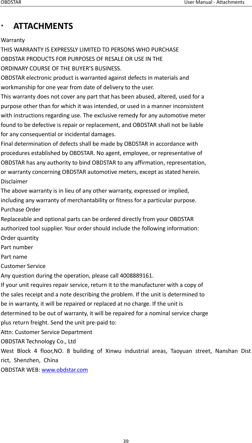 OBDSTAR                                                                                                                        User Manual - Attachments 39   ATTACHMENTS Warranty THIS WARRANTY IS EXPRESSLY LIMITED TO PERSONS WHO PURCHASE OBDSTAR PRODUCTS FOR PURPOSES OF RESALE OR USE IN THE ORDINARY COURSE OF THE BUYER’S BUSINESS. OBDSTAR electronic product is warranted against defects in materials and workmanship for one year from date of delivery to the user. This warranty does not cover any part that has been abused, altered, used for a purpose other than for which it was intended, or used in a manner inconsistent with instructions regarding use. The exclusive remedy for any automotive meter found to be defective is repair or replacement, and OBDSTAR shall not be liable for any consequential or incidental damages. Final determination of defects shall be made by OBDSTAR in accordance with procedures established by OBDSTAR. No agent, employee, or representative of OBDSTAR has any authority to bind OBDSTAR to any affirmation, representation, or warranty concerning OBDSTAR automotive meters, except as stated herein. Disclaimer The above warranty is in lieu of any other warranty, expressed or implied, including any warranty of merchantability or fitness for a particular purpose. Purchase Order Replaceable and optional parts can be ordered directly from your OBDSTAR authorized tool supplier. Your order should include the following information: Order quantity Part number Part name Customer Service Any question during the operation, please call 4008889161. If your unit requires repair service, return it to the manufacturer with a copy of the sales receipt and a note describing the problem. If the unit is determined to be in warranty, it will be repaired or replaced at no charge. If the unit is determined to be out of warranty, it will be repaired for a nominal service charge plus return freight. Send the unit pre-paid to: Attn: Customer Service Department OBDSTAR Technology Co., Ltd West  Block  4  floor,NO.  8  building  of  Xinwu  industrial  areas,  Taoyuan  street,  Nanshan  District,  Shenzhen,  China OBDSTAR WEB: www.obdstar.com    