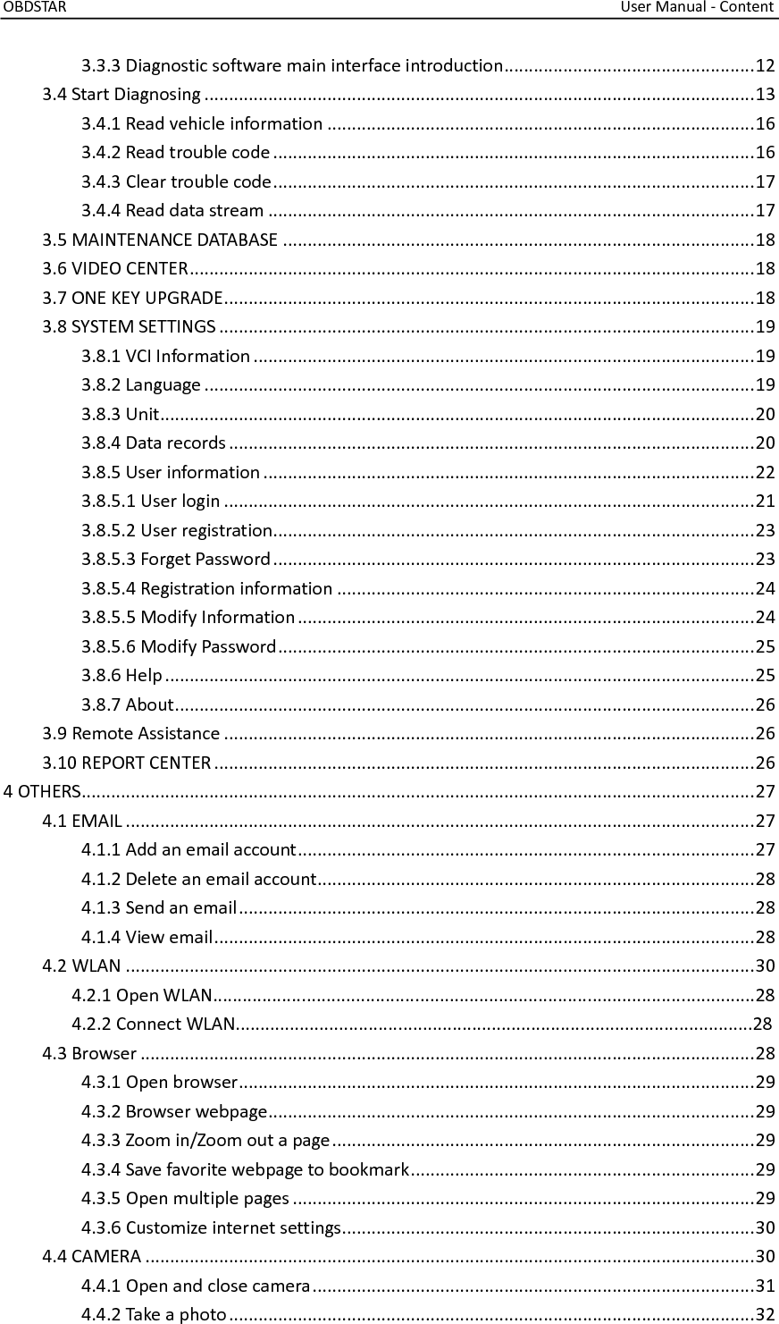 OBDSTAR                                                                                                                                    User Manual - Content  3.3.3 Diagnostic software main interface introduction ................................................... 12 3.4 Start Diagnosing ................................................................................................................ 13 3.4.1 Read vehicle information ....................................................................................... 16 3.4.2 Read trouble code .................................................................................................. 16 3.4.3 Clear trouble code .................................................................................................. 17 3.4.4 Read data stream ................................................................................................... 17 3.5 MAINTENANCE DATABASE ................................................................................................ 18 3.6 VIDEO CENTER ................................................................................................................... 18 3.7 ONE KEY UPGRADE ............................................................................................................ 18 3.8 SYSTEM SETTINGS ............................................................................................................. 19 3.8.1 VCI Information ...................................................................................................... 19 3.8.2 Language ................................................................................................................ 19 3.8.3 Unit ......................................................................................................................... 20 3.8.4 Data records ........................................................................................................... 20 3.8.5 User information .................................................................................................... 22 3.8.5.1 User login ............................................................................................................ 21 3.8.5.2 User registration .................................................................................................. 23 3.8.5.3 Forget Password .................................................................................................. 23 3.8.5.4 Registration information ..................................................................................... 24 3.8.5.5 Modify Information ............................................................................................. 24 3.8.5.6 Modify Password ................................................................................................. 25 3.8.6 Help ........................................................................................................................ 25 3.8.7 About ...................................................................................................................... 26 3.9 Remote Assistance ............................................................................................................ 26 3.10 REPORT CENTER .............................................................................................................. 26 4 OTHERS ......................................................................................................................................... 27 4.1 EMAIL ................................................................................................................................ 27 4.1.1 Add an email account ............................................................................................. 27 4.1.2 Delete an email account ......................................................................................... 28 4.1.3 Send an email ......................................................................................................... 28 4.1.4 View email .............................................................................................................. 28 4.2 WLAN ................................................................................................................................ 30               4.2.1 Open WLAN..............................................................................................................28               4.2.2 Connect WLAN.........................................................................................................28 4.3 Browser ............................................................................................................................. 28 4.3.1 Open browser ......................................................................................................... 29 4.3.2 Browser webpage ................................................................................................... 29 4.3.3 Zoom in/Zoom out a page ...................................................................................... 29 4.3.4 Save favorite webpage to bookmark ...................................................................... 29 4.3.5 Open multiple pages .............................................................................................. 29 4.3.6 Customize internet settings.................................................................................... 30 4.4 CAMERA ............................................................................................................................ 30 4.4.1 Open and close camera .......................................................................................... 31 4.4.2 Take a photo ........................................................................................................... 32 
