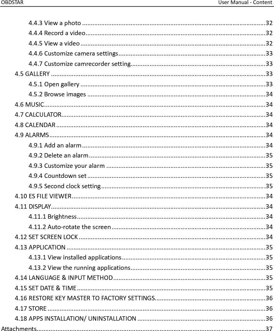OBDSTAR                                                                                                                                    User Manual - Content  4.4.3 View a photo .......................................................................................................... 32 4.4.4 Record a video ........................................................................................................ 32 4.4.5 View a video ........................................................................................................... 32 4.4.6 Customize camera settings ..................................................................................... 33 4.4.7 Customize camrecorder setting.............................................................................. 33 4.5 GALLERY ............................................................................................................................ 33 4.5.1 Open gallery ........................................................................................................... 33 4.5.2 Browse images ....................................................................................................... 34 4.6 MUSIC ................................................................................................................................ 34 4.7 CALCULATOR...................................................................................................................... 34 4.8 CALENDAR ......................................................................................................................... 34 4.9 ALARMS ............................................................................................................................. 34 4.9.1 Add an alarm .......................................................................................................... 34 4.9.2 Delete an alarm ...................................................................................................... 35 4.9.3 Customize your alarm ............................................................................................ 35 4.9.4 Countdown set ....................................................................................................... 35 4.9.5 Second clock setting .............................................................................................. .35 4.10 ES FILE VIEWER ................................................................................................................ 34 4.11 DISPLAY ............................................................................................................................ 34 4.11.1 Brightness ............................................................................................................. 34 4.11.2 Auto-rotate the screen ......................................................................................... 34 4.12 SET SCREEN LOCK ............................................................................................................ 34 4.13 APPLICATION ................................................................................................................... 35 4.13.1 View installed applications ................................................................................... 35 4.13.2 View the running applications .............................................................................. 35 4.14 LANGUAGE &amp; INPUT METHOD ........................................................................................ 35 4.15 SET DATE &amp; TIME ............................................................................................................. 35 4.16 RESTORE KEY MASTER TO FACTORY SETTINGS................................................................ 36 4.17 STORE .............................................................................................................................. 36 4.18 APPS INSTALLATION/ UNINSTALLATION .......................................................................... 36 Attachments....................................................................................................................................37       