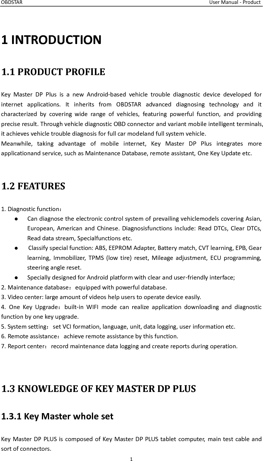 OBDSTAR                                                                                                                                    User Manual - Product 1  1 INTRODUCTION 1.1 PRODUCT PROFILE Key  Master  DP  Plus  is  a  new  Android-based  vehicle  trouble  diagnostic  device  developed  for internet  applications.  It  inherits  from  OBDSTAR  advanced  diagnosing  technology  and  it characterized  by  covering  wide  range  of  vehicles,  featuring  powerful  function,  and  providing precise result. Through vehicle diagnostic OBD connector and variant mobile intelligent terminals, it achieves vehicle trouble diagnosis for full car modeland full system vehicle. Meanwhile,  taking  advantage  of  mobile  internet,  Key  Master  DP  Plus  integrates  more applicationand service, such as Maintenance Database, remote assistant, One Key Update etc.  1.2 FEATURES 1. Diagnostic function： ●  Can diagnose the electronic control system of prevailing vehiclemodels covering Asian, European,  American  and Chinese. Diagnosisfunctions include: Read DTCs, Clear DTCs, Read data stream, Specialfunctions etc. ●      Classify special function: ABS, EEPROM Adapter, Battery match, CVT learning, EPB, Gear learning,  Immobilizer,  TPMS  (low  tire)  reset,  Mileage  adjustment, ECU  programming, steering angle reset. ●  Specially designed for Android platform with clear and user-friendly interface; 2. Maintenance database：equipped with powerful database. 3. Video center: large amount of videos help users to operate device easily. 4.  One  Key  Upgrade：built-in  WIFI  mode  can  realize  application  downloading  and  diagnostic function by one key upgrade. 5. System setting：set VCI formation, language, unit, data logging, user information etc. 6. Remote assistance：achieve remote assistance by this function. 7. Report center：record maintenance data logging and create reports during operation.     1.3 KNOWLEDGE OF KEY MASTER DP PLUS 1.3.1 Key Master whole set Key Master DP PLUS is composed of Key Master DP PLUS tablet computer, main test cable and sort of connectors. 