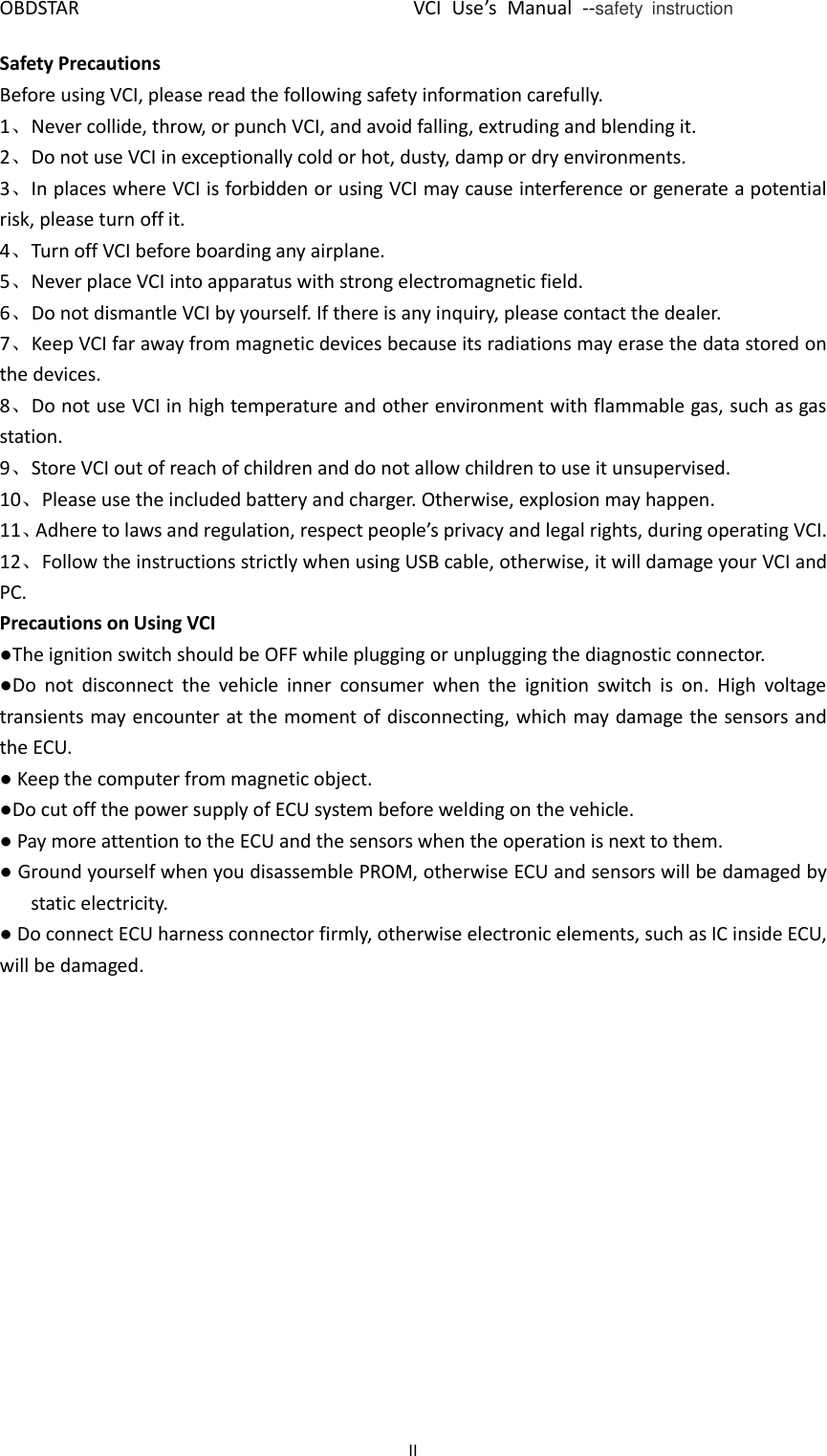 OBDSTAR                                VCI Use’s  Manual  --safety  instruction II  Safety Precautions Before using VCI, please read the following safety information carefully. 1、Never collide, throw, or punch VCI, and avoid falling, extruding and blending it. 2、Do not use VCI in exceptionally cold or hot, dusty, damp or dry environments. 3、In places where VCI is forbidden or using VCI may cause interference or generate a potential risk, please turn off it. 4、Turn off VCI before boarding any airplane. 5、Never place VCI into apparatus with strong electromagnetic field. 6、Do not dismantle VCI by yourself. If there is any inquiry, please contact the dealer. 7、Keep VCI far away from magnetic devices because its radiations may erase the data stored on the devices. 8、Do not use VCI in high temperature and other environment with flammable gas, such as gas station. 9、Store VCI out of reach of children and do not allow children to use it unsupervised. 10、Please use the included battery and charger. Otherwise, explosion may happen. 11、Adhere to laws and regulation, respect people’s privacy and legal rights, during operating VCI. 12、Follow the instructions strictly when using USB cable, otherwise, it will damage your VCI and PC. Precautions on Using VCI ●The ignition switch should be OFF while plugging or unplugging the diagnostic connector. ●Do  not  disconnect  the  vehicle  inner  consumer  when  the  ignition  switch  is  on.  High  voltage transients may encounter at the moment of disconnecting, which may damage the sensors and the ECU. ● Keep the computer from magnetic object. ●Do cut off the power supply of ECU system before welding on the vehicle. ● Pay more attention to the ECU and the sensors when the operation is next to them. ● Ground yourself when you disassemble PROM, otherwise ECU and sensors will be damaged by static electricity. ● Do connect ECU harness connector firmly, otherwise electronic elements, such as IC inside ECU, will be damaged.     