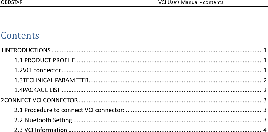 OBDSTAR                                                                                              VCI Use’s Manual - contents   Contents 1INTRODUCTIONS ............................................................................................................................. 1 1.1 PRODUCT PROFILE............................................................................................................... 1 1.2VCI connector ....................................................................................................................... 1 1.3TECHNICAL PARAMETER....................................................................................................... 2 1.4PACKAGE LIST ....................................................................................................................... 2 2CONNECT VCI CONNECTOR ............................................................................................................. 3 2.1 Procedure to connect VCI connector: ................................................................................. 3 2.2 Bluetooth Setting ................................................................................................................ 3 2.3 VCI Information ................................................................................................................... 4      