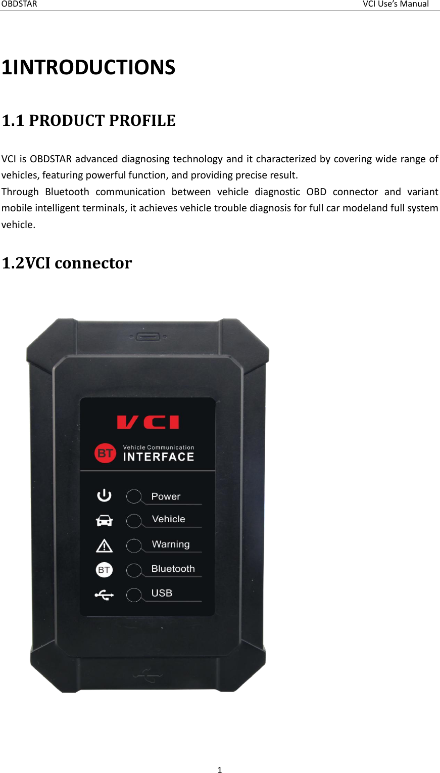 OBDSTAR  VCI Use’s Manual 1  1INTRODUCTIONS   1.1 PRODUCT PROFILE VCI is OBDSTAR advanced diagnosing technology and it characterized by covering wide range of vehicles, featuring powerful function, and providing precise result. Through  Bluetooth  communication  between  vehicle  diagnostic  OBD  connector  and  variant mobile intelligent terminals, it achieves vehicle trouble diagnosis for full car modeland full system vehicle. 1.2VCI connector   