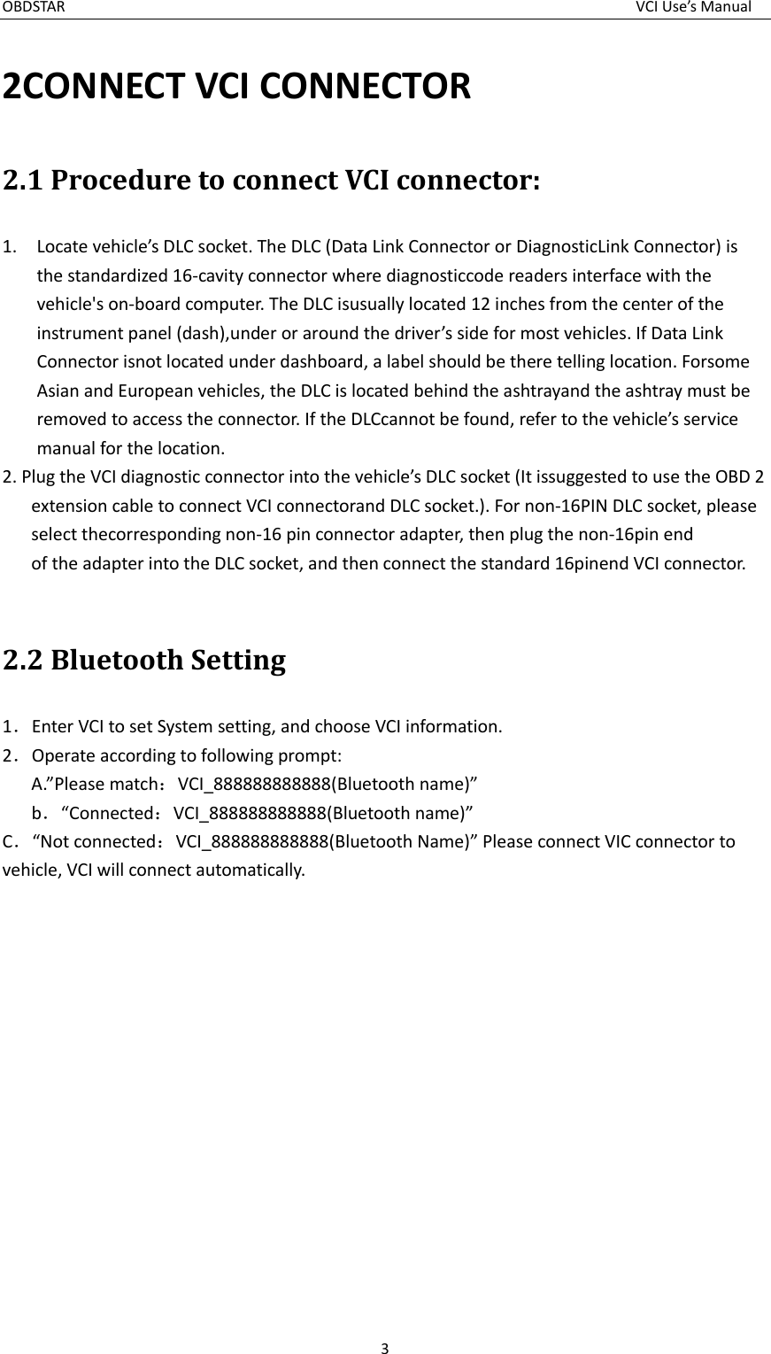 OBDSTAR  VCI Use’s Manual 3  2CONNECT VCI CONNECTOR 2.1 Procedure to connect VCI connector: 1. Locate vehicle’s DLC socket. The DLC (Data Link Connector or DiagnosticLink Connector) is the standardized 16-cavity connector where diagnosticcode readers interface with the vehicle&apos;s on-board computer. The DLC isusually located 12 inches from the center of the instrument panel (dash),under or around the driver’s side for most vehicles. If Data Link Connector isnot located under dashboard, a label should be there telling location. Forsome Asian and European vehicles, the DLC is located behind the ashtrayand the ashtray must be removed to access the connector. If the DLCcannot be found, refer to the vehicle’s service manual for the location. 2. Plug the VCI diagnostic connector into the vehicle’s DLC socket (It issuggested to use the OBD 2 extension cable to connect VCI connectorand DLC socket.). For non-16PIN DLC socket, please select thecorresponding non-16 pin connector adapter, then plug the non-16pin end of the adapter into the DLC socket, and then connect the standard 16pinend VCI connector.  2.2 Bluetooth Setting 1．Enter VCI to set System setting, and choose VCI information. 2．Operate according to following prompt: A.”Please match：VCI_888888888888(Bluetooth name)”    b．“Connected：VCI_888888888888(Bluetooth name)” C．“Not connected：VCI_888888888888(Bluetooth Name)” Please connect VIC connector to vehicle, VCI will connect automatically.  