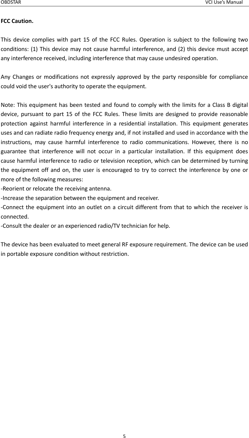 OBDSTAR  VCI Use’s Manual 5  FCC Caution.  This  device  complies  with  part  15  of  the  FCC  Rules.  Operation  is  subject  to  the  following  two conditions: (1) This device may not cause harmful interference, and (2) this device must accept any interference received, including interference that may cause undesired operation.  Any  Changes or  modifications  not  expressly  approved  by  the  party responsible  for  compliance could void the user&apos;s authority to operate the equipment.  Note: This equipment has been tested  and found to comply with the limits for a Class B  digital device,  pursuant  to  part  15  of  the  FCC  Rules. These  limits  are  designed to  provide  reasonable protection  against  harmful  interference  in  a  residential  installation.  This  equipment  generates uses and can radiate radio frequency energy and, if not installed and used in accordance with the instructions,  may  cause  harmful  interference  to  radio  communications.  However,  there  is  no guarantee  that  interference  will  not  occur  in  a  particular  installation.  If  this  equipment  does cause harmful interference to radio or television reception, which can be determined by turning the equipment off  and  on, the  user is  encouraged  to try  to  correct the  interference by  one or more of the following measures: -Reorient or relocate the receiving antenna. -Increase the separation between the equipment and receiver. -Connect the  equipment  into an  outlet on  a  circuit different from that to which  the receiver  is connected. -Consult the dealer or an experienced radio/TV technician for help.  The device has been evaluated to meet general RF exposure requirement. The device can be used in portable exposure condition without restriction.  