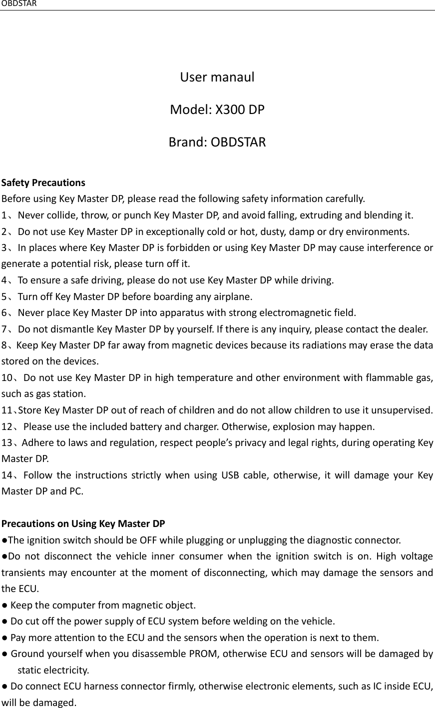 OBDSTAR                                                                                                               User manaul Model: X300 DP Brand: OBDSTAR  Safety Precautions Before using Key Master DP, please read the following safety information carefully. 1、Never collide, throw, or punch Key Master DP, and avoid falling, extruding and blending it. 2、Do not use Key Master DP in exceptionally cold or hot, dusty, damp or dry environments. 3、In places where Key Master DP is forbidden or using Key Master DP may cause interference or generate a potential risk, please turn off it. 4、To ensure a safe driving, please do not use Key Master DP while driving. 5、Turn off Key Master DP before boarding any airplane. 6、Never place Key Master DP into apparatus with strong electromagnetic field. 7、Do not dismantle Key Master DP by yourself. If there is any inquiry, please contact the dealer. 8、Keep Key Master DP far away from magnetic devices because its radiations may erase the data stored on the devices. 10、Do not use Key Master DP in high temperature and other environment with flammable gas, such as gas station. 11、Store Key Master DP out of reach of children and do not allow children to use it unsupervised. 12、Please use the included battery and charger. Otherwise, explosion may happen. 13、Adhere to laws and regulation, respect people’s privacy and legal rights, during operating Key Master DP. 14、Follow  the  instructions  strictly  when  using  USB  cable,  otherwise,  it  will  damage  your  Key Master DP and PC.  Precautions on Using Key Master DP ●The ignition switch should be OFF while plugging or unplugging the diagnostic connector. ●Do  not  disconnect  the  vehicle  inner  consumer  when  the  ignition  switch  is  on.  High  voltage transients may encounter at the moment of disconnecting, which may damage the sensors and the ECU. ● Keep the computer from magnetic object. ● Do cut off the power supply of ECU system before welding on the vehicle. ● Pay more attention to the ECU and the sensors when the operation is next to them. ● Ground yourself when you disassemble PROM, otherwise ECU and sensors will be damaged by static electricity. ● Do connect ECU harness connector firmly, otherwise electronic elements, such as IC inside ECU, will be damaged.    