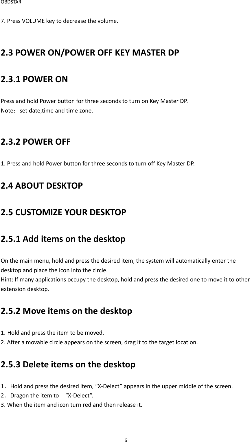 OBDSTAR                                                                     6  7. Press VOLUME key to decrease the volume.  2.3 POWER ON/POWER OFF KEY MASTER DP 2.3.1 POWER ON Press and hold Power button for three seconds to turn on Key Master DP. Note：set date,time and time zone.  2.3.2 POWER OFF 1. Press and hold Power button for three seconds to turn off Key Master DP. 2.4 ABOUT DESKTOP 2.5 CUSTOMIZE YOUR DESKTOP 2.5.1 Add items on the desktop On the main menu, hold and press the desired item, the system will automatically enter the desktop and place the icon into the circle. Hint: If many applications occupy the desktop, hold and press the desired one to move it to other extension desktop. 2.5.2 Move items on the desktop 1. Hold and press the item to be moved. 2. After a movable circle appears on the screen, drag it to the target location. 2.5.3 Delete items on the desktop 1．Hold and press the desired item, “X-Delect” appears in the upper middle of the screen. 2．Dragon the item to    “X-Delect”. 3. When the item and icon turn red and then release it. 