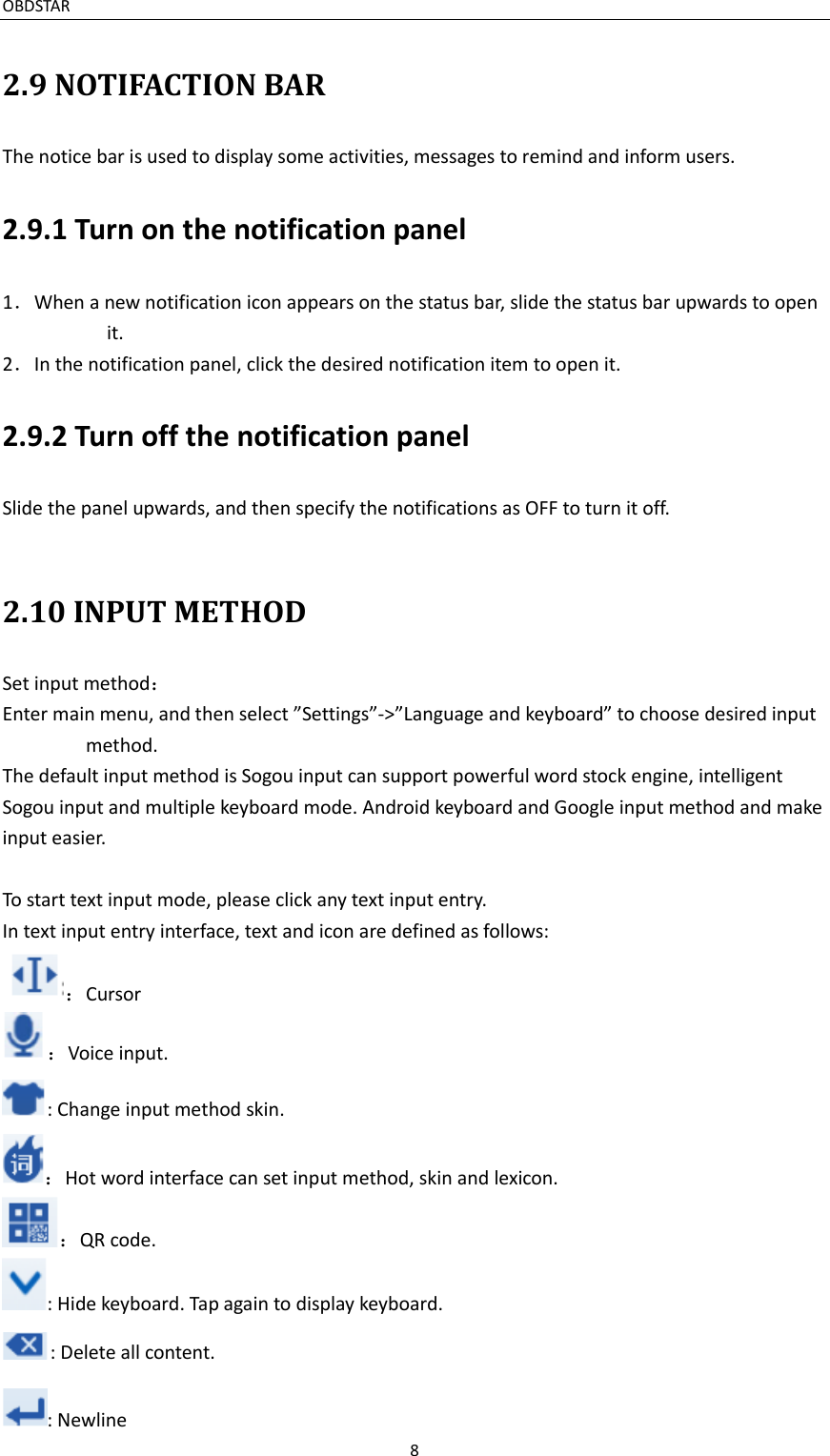 OBDSTAR                                                                     8  2.9 NOTIFACTION BAR The notice bar is used to display some activities, messages to remind and inform users.   2.9.1 Turn on the notification panel 1．When a new notification icon appears on the status bar, slide the status bar upwards to open it. 2．In the notification panel, click the desired notification item to open it. 2.9.2 Turn off the notification panel Slide the panel upwards, and then specify the notifications as OFF to turn it off.  2.10 INPUT METHOD Set input method： Enter main menu, and then select ”Settings”-&gt;”Language and keyboard” to choose desired input method. The default input method is Sogou input can support powerful word stock engine, intelligent Sogou input and multiple keyboard mode. Android keyboard and Google input method and make input easier.    To start text input mode, please click any text input entry. In text input entry interface, text and icon are defined as follows: ：Cursor ：Voice input.   : Change input method skin. ：Hot word interface can set input method, skin and lexicon. ：QR code. : Hide keyboard. Tap again to display keyboard. : Delete all content. : Newline 