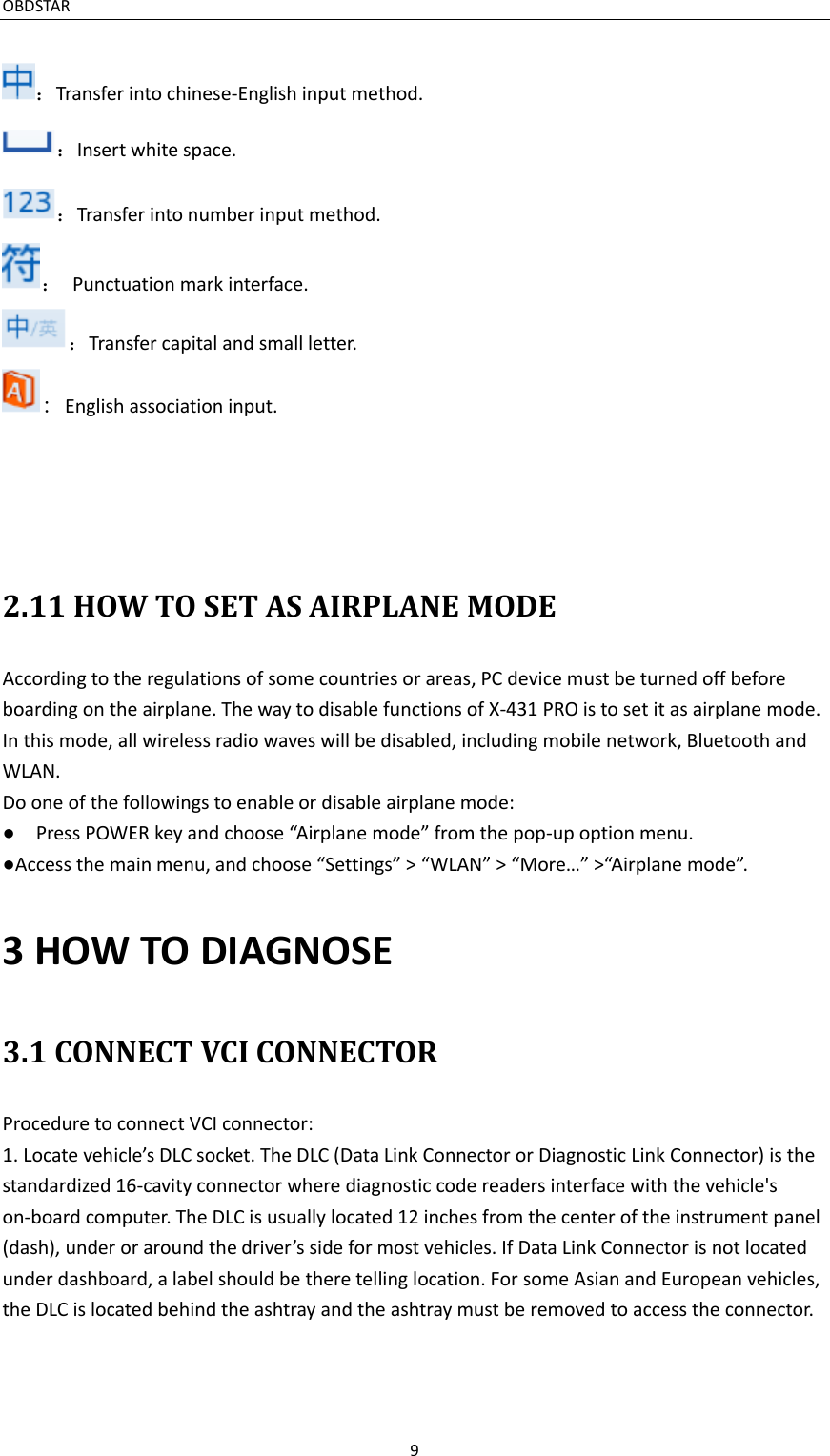 OBDSTAR                                                                     9  ：Transfer into chinese-English input method. ：Insert white space. ：Transfer into number input method. ：  Punctuation mark interface. ：Transfer capital and small letter. : English association input.     2.11 HOW TO SET AS AIRPLANE MODE According to the regulations of some countries or areas, PC device must be turned off before boarding on the airplane. The way to disable functions of X-431 PRO is to set it as airplane mode. In this mode, all wireless radio waves will be disabled, including mobile network, Bluetooth and WLAN. Do one of the followings to enable or disable airplane mode: ●  Press POWER key and choose “Airplane mode” from the pop-up option menu. ●Access the main menu, and choose “Settings” &gt; “WLAN” &gt; “More…” &gt;“Airplane mode”.3 HOW TO DIAGNOSE 3.1 CONNECT VCI CONNECTOR Procedure to connect VCI connector: 1. Locate vehicle’s DLC socket. The DLC (Data Link Connector or Diagnostic Link Connector) is the standardized 16-cavity connector where diagnostic code readers interface with the vehicle&apos;s on-board computer. The DLC is usually located 12 inches from the center of the instrument panel (dash), under or around the driver’s side for most vehicles. If Data Link Connector is not located under dashboard, a label should be there telling location. For some Asian and European vehicles, the DLC is located behind the ashtray and the ashtray must be removed to access the connector. 