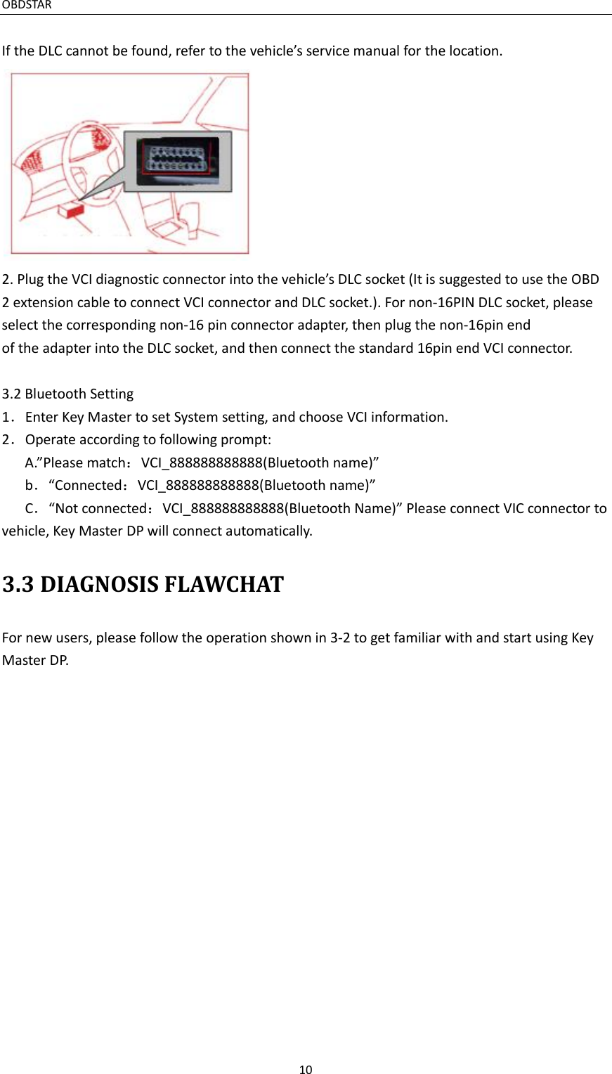 OBDSTAR                                                                                       10  If the DLC cannot be found, refer to the vehicle’s service manual for the location. 2. Plug the VCI diagnostic connector into the vehicle’s DLC socket (It is suggested to use the OBD 2 extension cable to connect VCI connector and DLC socket.). For non-16PIN DLC socket, please select the corresponding non-16 pin connector adapter, then plug the non-16pin end of the adapter into the DLC socket, and then connect the standard 16pin end VCI connector.  3.2 Bluetooth Setting 1．Enter Key Master to set System setting, and choose VCI information. 2．Operate according to following prompt: A.”Please match：VCI_888888888888(Bluetooth name)”      b．“Connected：VCI_888888888888(Bluetooth name)”    C．“Not connected：VCI_888888888888(Bluetooth Name)” Please connect VIC connector to vehicle, Key Master DP will connect automatically. 3.3 DIAGNOSIS FLAWCHAT For new users, please follow the operation shown in 3-2 to get familiar with and start using Key Master DP. 