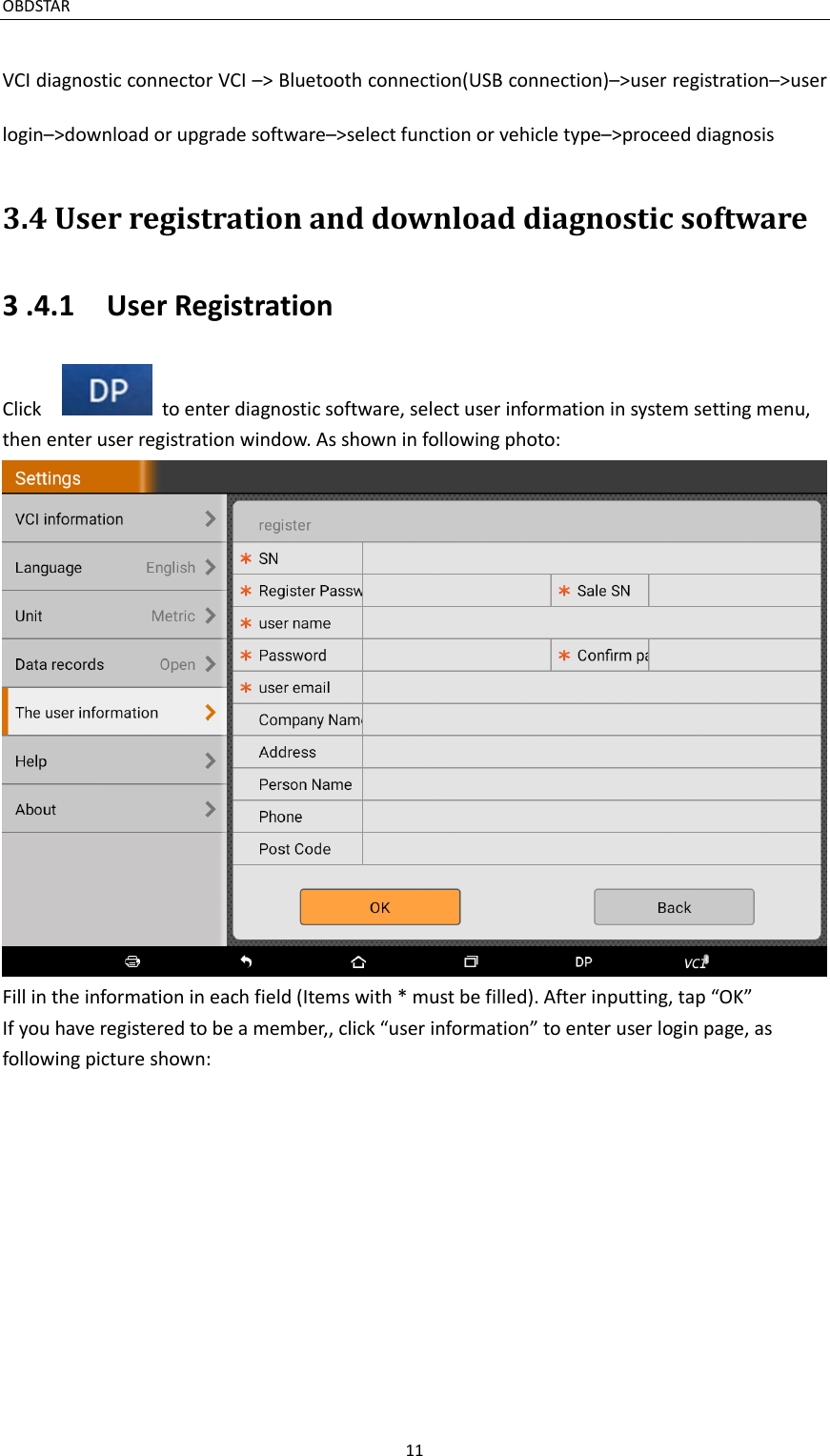 OBDSTAR                                                                                       11  VCI diagnostic connector VCI –&gt; Bluetooth connection(USB connection)–&gt;user registration–&gt;user login–&gt;download or upgrade software–&gt;select function or vehicle type–&gt;proceed diagnosis 3.4 User registration and download diagnostic software 3 .4.1    User Registration Click      to enter diagnostic software, select user information in system setting menu, then enter user registration window. As shown in following photo:  Fill in the information in each field (Items with * must be filled). After inputting, tap “OK” If you have registered to be a member,, click “user information” to enter user login page, as following picture shown: 