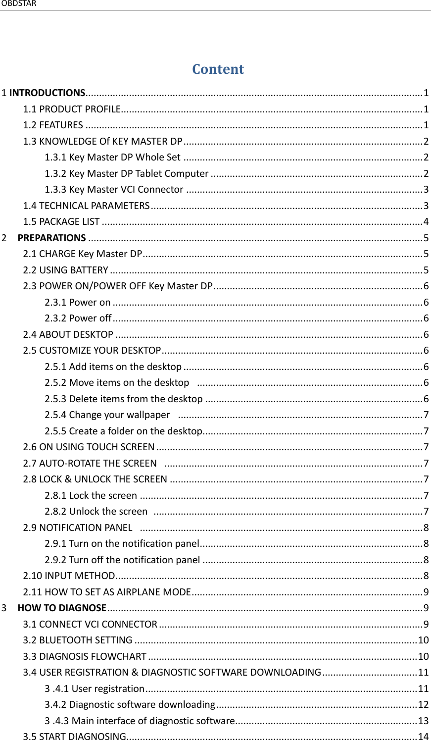 OBDSTAR                                                                                               Content 1 INTRODUCTIONS............................................................................................................................ 1 1.1 PRODUCT PROFILE............................................................................................................... 1 1.2 FEATURES ............................................................................................................................ 1 1.3 KNOWLEDGE Of KEY MASTER DP ........................................................................................ 2 1.3.1 Key Master DP Whole Set ........................................................................................ 2 1.3.2 Key Master DP Tablet Computer .............................................................................. 2 1.3.3 Key Master VCI Connector ....................................................................................... 3 1.4 TECHNICAL PARAMETERS .................................................................................................... 3 1.5 PACKAGE LIST ...................................................................................................................... 4 2    PREPARATIONS ........................................................................................................................... 5 2.1 CHARGE Key Master DP ....................................................................................................... 5 2.2 USING BATTERY ................................................................................................................... 5 2.3 POWER ON/POWER OFF Key Master DP ............................................................................. 6 2.3.1 Power on .................................................................................................................. 6 2.3.2 Power off .................................................................................................................. 6 2.4 ABOUT DESKTOP ................................................................................................................. 6 2.5 CUSTOMIZE YOUR DESKTOP ................................................................................................ 6 2.5.1 Add items on the desktop ........................................................................................ 6 2.5.2 Move items on the desktop   ................................................................................... 6 2.5.3 Delete items from the desktop ................................................................................ 6 2.5.4 Change your wallpaper   .......................................................................................... 7 2.5.5 Create a folder on the desktop................................................................................. 7 2.6 ON USING TOUCH SCREEN .................................................................................................. 7 2.7 AUTO-ROTATE THE SCREEN   ............................................................................................... 7 2.8 LOCK &amp; UNLOCK THE SCREEN ............................................................................................. 7 2.8.1 Lock the screen ........................................................................................................ 7 2.8.2 Unlock the screen   ................................................................................................... 7 2.9 NOTIFICATION PANEL   ........................................................................................................ 8 2.9.1 Turn on the notification panel .................................................................................. 8 2.9.2 Turn off the notification panel ................................................................................. 8 2.10 INPUT METHOD ................................................................................................................. 8 2.11 HOW TO SET AS AIRPLANE MODE ..................................................................................... 9 3    HOW TO DIAGNOSE .................................................................................................................... 9 3.1 CONNECT VCI CONNECTOR ................................................................................................. 9 3.2 BLUETOOTH SETTING ........................................................................................................ 10 3.3 DIAGNOSIS FLOWCHART ................................................................................................... 10 3.4 USER REGISTRATION &amp; DIAGNOSTIC SOFTWARE DOWNLOADING ................................... 11 3 .4.1 User registration .................................................................................................... 11 3.4.2 Diagnostic software downloading .......................................................................... 12 3 .4.3 Main interface of diagnostic software................................................................... 13 3.5 START DIAGNOSING........................................................................................................... 14 