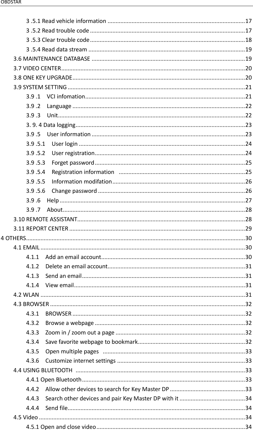OBDSTAR                                                                                              3 .5.1 Read vehicle information ...................................................................................... 17 3 .5.2 Read trouble code ................................................................................................. 17 3 .5.3 Clear trouble code ................................................................................................. 18 3 .5.4 Read data stream .................................................................................................. 19 3.6 MAINTENANCE DATABASE ................................................................................................ 19 3.7 VIDEO CENTER ................................................................................................................... 20 3.8 ONE KEY UPGRADE ............................................................................................................ 20 3.9 SYSTEM SETTING ............................................................................................................... 21 3.9 .1    VCI infomation .................................................................................................... 21 3.9 .2    Language ............................................................................................................ 22 3.9 .3    Unit ..................................................................................................................... 22 3. 9. 4 Data logging .......................................................................................................... 23 3.9 .5    User information ................................................................................................ 23 3.9 .5.1  User login ........................................................................................................ 24 3.9 .5.2    User registration .............................................................................................. 24 3.9 .5.3    Forget password .............................................................................................. 25 3.9 .5.4    Registration information   ............................................................................... 25 3.9 .5.5    Information modifation ................................................................................... 26 3.9 .5.6    Change password ............................................................................................ 26 3.9 .6  Help .................................................................................................................... 27 3.9 .7    About .................................................................................................................. 28 3.10 REMOTE ASSISTANT......................................................................................................... 28 3.11 REPORT CENTER .............................................................................................................. 29 4 OTHERS ......................................................................................................................................... 30 4.1 EMAIL ................................................................................................................................ 30 4.1.1    Add an email account .......................................................................................... 30 4.1.2    Delete an email account ...................................................................................... 31 4.1.3    Send an email ...................................................................................................... 31 4.1.4    View email ........................................................................................................... 31 4.2 WLAN ................................................................................................................................ 31 4.3 BROWSER .......................................................................................................................... 32 4.3.1    BROWSER ............................................................................................................ 32 4.3.2    Browse a webpage .............................................................................................. 32 4.3.3    Zoom in / zoom out a page ................................................................................. 32 4.3.4    Save favorite webpage to bookmark ................................................................... 32 4.3.5    Open multiple pages   ......................................................................................... 33 4.3.6    Customize internet settings ................................................................................ 33 4.4 USING BLUETOOTH   .......................................................................................................... 33 4.4.1 Open Bluetooth ...................................................................................................... 33 4.4.2    Allow other devices to search for Key Master DP ............................................... 33 4.4.3    Search other devices and pair Key Master DP with it ......................................... 34 4.4.4    Send file ............................................................................................................... 34 4.5 Video ................................................................................................................................. 34 4.5.1 Open and close video ............................................................................................. 34 