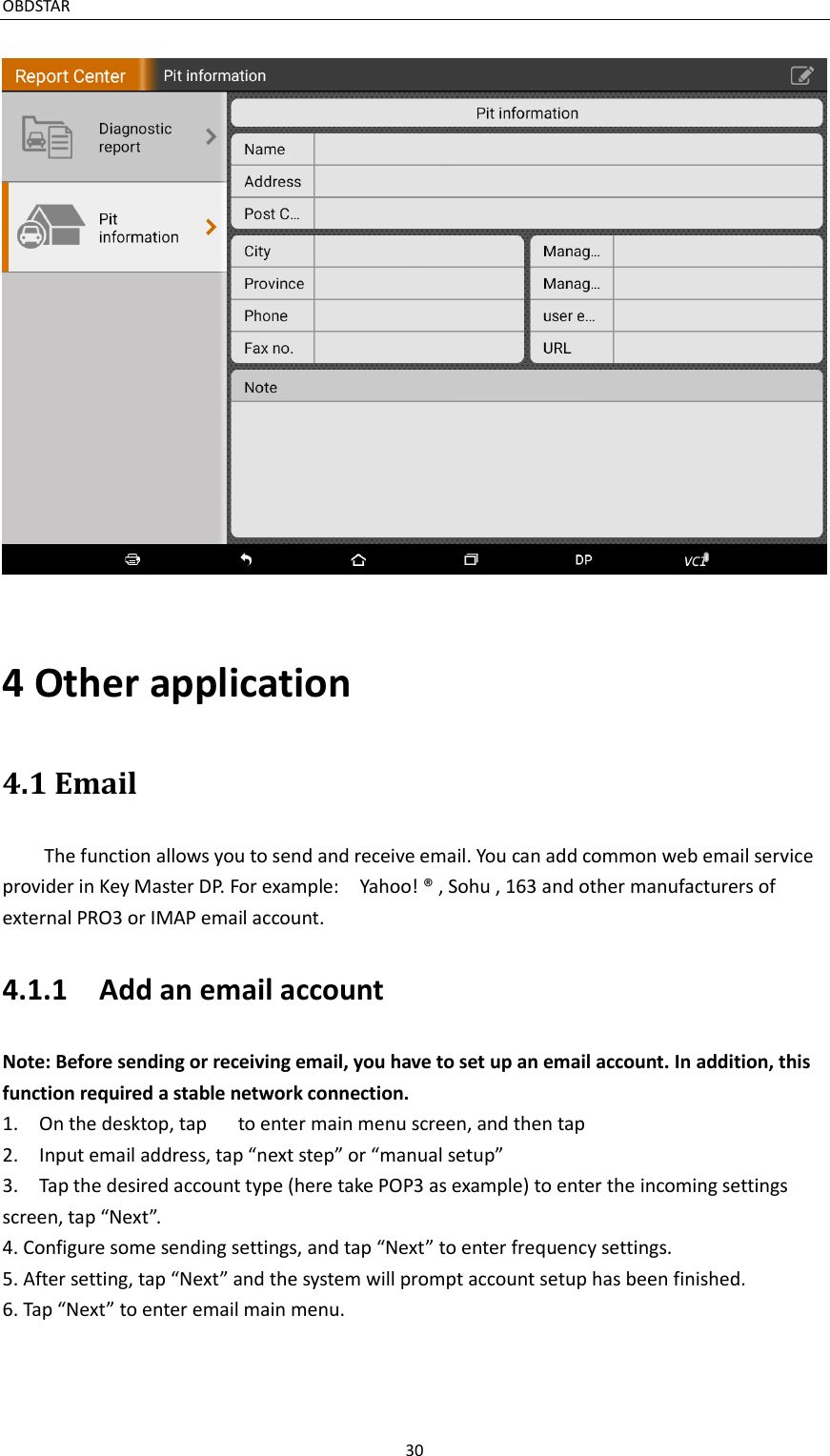 OBDSTAR                                                                                       30  4 Other application 4.1 Email   The function allows you to send and receive email. You can add common web email service provider in Key Master DP. For example:    Yahoo! ® , Sohu , 163 and other manufacturers of external PRO3 or IMAP email account. 4.1.1    Add an email account Note: Before sending or receiving email, you have to set up an email account. In addition, this function required a stable network connection.  1.    On the desktop, tap      to enter main menu screen, and then tap     2.    Input email address, tap “next step” or “manual setup” 3.    Tap the desired account type (here take POP3 as example) to enter the incoming settings screen, tap “Next”.   4. Configure some sending settings, and tap “Next” to enter frequency settings. 5. After setting, tap “Next” and the system will prompt account setup has been finished. 6. Tap “Next” to enter email main menu.   