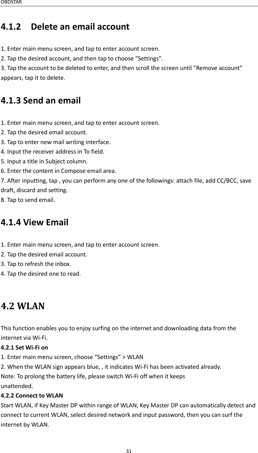 OBDSTAR                                                                                               31  4.1.2    Delete an email account 1. Enter main menu screen, and tap to enter account screen. 2. Tap the desired account, and then tap to choose “Settings”. 3. Tap the account to be deleted to enter, and then scroll the screen until ”Remove account” appears, tap it to delete. 4.1.3 Send an email 1. Enter main menu screen, and tap to enter account screen. 2. Tap the desired email account. 3. Tap to enter new mail writing interface. 4. Input the receiver address in To field. 5. Input a title in Subject column. 6. Enter the content in Compose email area. 7. After inputting, tap , you can perform any one of the followings: attach file, add CC/BCC, save draft, discard and setting. 8. Tap to send email.   4.1.4 View Email 1. Enter main menu screen, and tap to enter account screen. 2. Tap the desired email account. 3. Tap to refresh the inbox. 4. Tap the desired one to read.    4.2 WLAN This function enables you to enjoy surfing on the internet and downloading data from the internet via Wi-Fi. 4.2.1 Set Wi-Fi on 1. Enter main menu screen, choose “Settings” &gt; WLAN 2. When the WLAN sign appears blue, , it indicates Wi-Fi has been activated already. Note: To prolong the battery life, please switch Wi-Fi off when it keeps unattended.   4.2.2 Connect to WLAN Start WLAN, if Key Master DP within range of WLAN, Key Master DP can automatically detect and connect to current WLAN, select desired network and input password, then you can surf the internet by WLAN.   