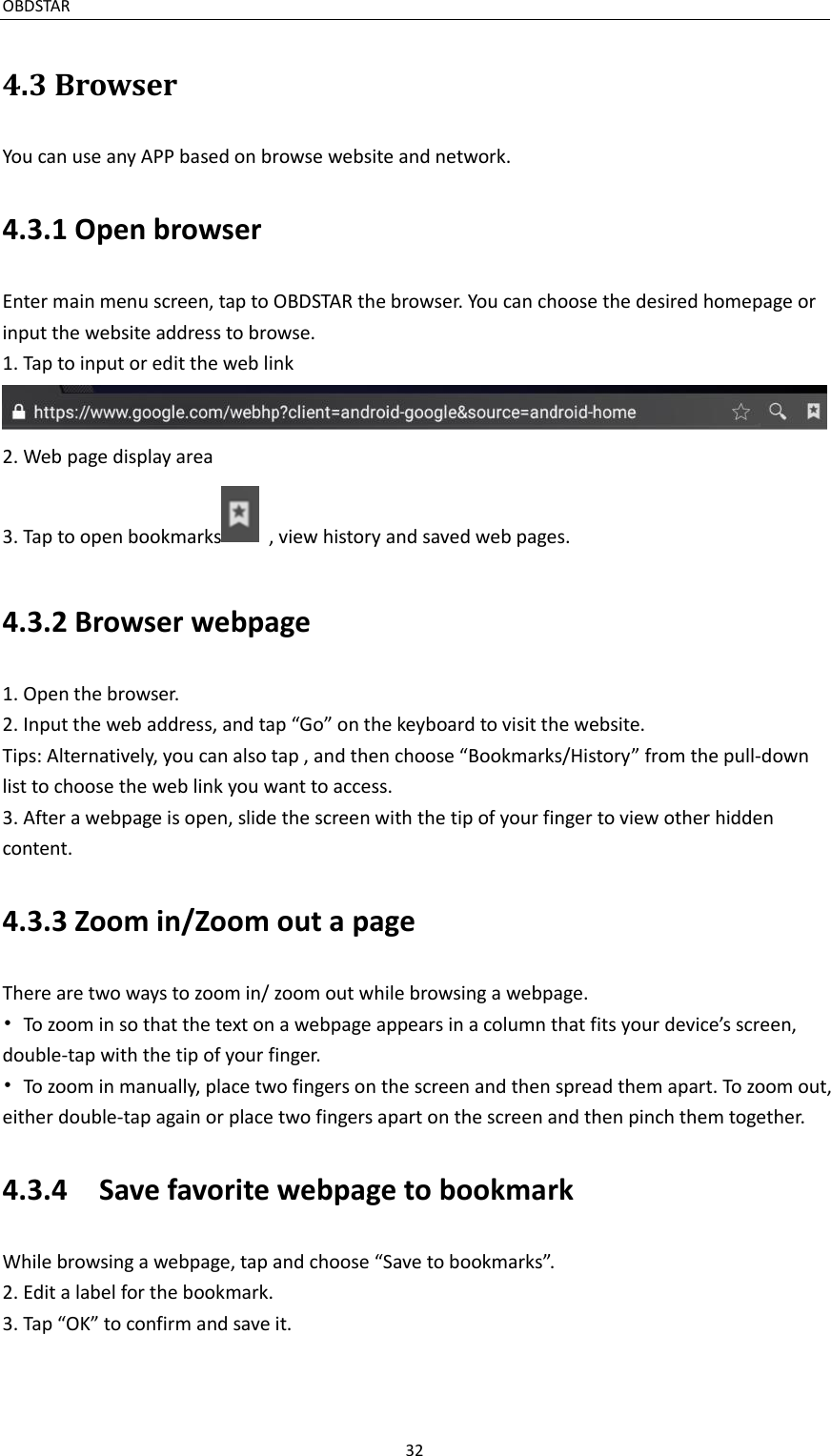 OBDSTAR                                                                                               32  4.3 Browser You can use any APP based on browse website and network.   4.3.1 Open browser Enter main menu screen, tap to OBDSTAR the browser. You can choose the desired homepage or input the website address to browse. 1. Tap to input or edit the web link  2. Web page display area   3. Tap to open bookmarks   , view history and saved web pages. 4.3.2 Browser webpage 1. Open the browser. 2. Input the web address, and tap “Go” on the keyboard to visit the website. Tips: Alternatively, you can also tap , and then choose “Bookmarks/History” from the pull-down list to choose the web link you want to access. 3. After a webpage is open, slide the screen with the tip of your finger to view other hidden content.   4.3.3 Zoom in/Zoom out a page There are two ways to zoom in/ zoom out while browsing a webpage. •  To zoom in so that the text on a webpage appears in a column that fits your device’s screen, double-tap with the tip of your finger. •  To zoom in manually, place two fingers on the screen and then spread them apart. To zoom out, either double-tap again or place two fingers apart on the screen and then pinch them together.   4.3.4    Save favorite webpage to bookmark While browsing a webpage, tap and choose “Save to bookmarks”. 2. Edit a label for the bookmark. 3. Tap “OK” to confirm and save it.   