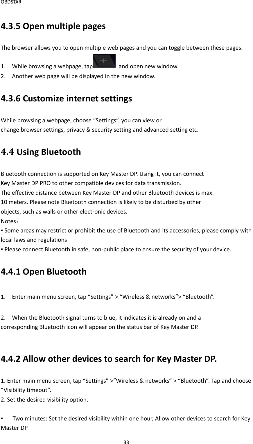 OBDSTAR                                                                                               33  4.3.5 Open multiple pages The browser allows you to open multiple web pages and you can toggle between these pages. 1.    While browsing a webpage, tap   and open new window. 2.    Another web page will be displayed in the new window. 4.3.6 Customize internet settings While browsing a webpage, choose “Settings”, you can view or change browser settings, privacy &amp; security setting and advanced setting etc. 4.4 Using Bluetooth Bluetooth connection is supported on Key Master DP. Using it, you can connect Key Master DP PRO to other compatible devices for data transmission. The effective distance between Key Master DP and other Bluetooth devices is max. 10 meters. Please note Bluetooth connection is likely to be disturbed by other objects, such as walls or other electronic devices. Notes： ▪ Some areas may restrict or prohibit the use of Bluetooth and its accessories, please comply with local laws and regulations ▪ Please connect Bluetooth in safe, non-public place to ensure the security of your device.   4.4.1 Open Bluetooth 1.    Enter main menu screen, tap “Settings” &gt; “Wireless &amp; networks”&gt; “Bluetooth”. 2.    When the Bluetooth signal turns to blue, it indicates it is already on and a corresponding Bluetooth icon will appear on the status bar of Key Master DP.  4.4.2 Allow other devices to search for Key Master DP. 1. Enter main menu screen, tap “Settings” &gt;“Wireless &amp; networks” &gt; “Bluetooth”. Tap and choose “Visibility timeout”. 2. Set the desired visibility option.  ▪   Two minutes: Set the desired visibility within one hour, Allow other devices to search for Key Master DP 