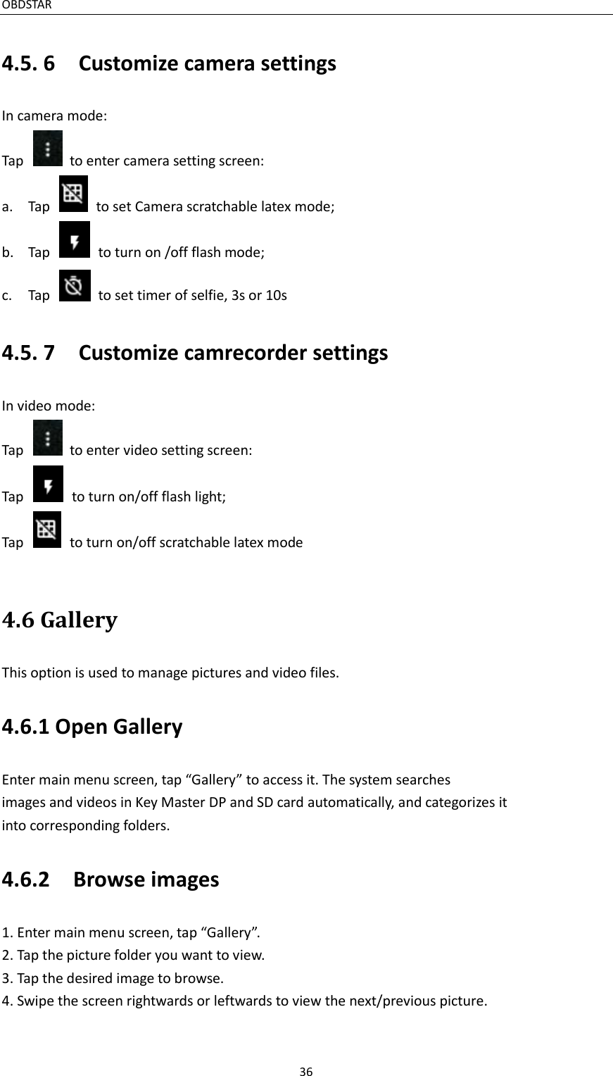 OBDSTAR                                                                                               36  4.5. 6    Customize camera settings In camera mode: Tap    to enter camera setting screen: a. Tap    to set Camera scratchable latex mode; b. Tap    to turn on /off flash mode; c. Tap    to set timer of selfie, 3s or 10s 4.5. 7    Customize camrecorder settings In video mode: Tap    to enter video setting screen: Tap    to turn on/off flash light; Tap    to turn on/off scratchable latex mode  4.6 Gallery This option is used to manage pictures and video files. 4.6.1 Open Gallery Enter main menu screen, tap “Gallery” to access it. The system searches images and videos in Key Master DP and SD card automatically, and categorizes it into corresponding folders. 4.6.2    Browse images 1. Enter main menu screen, tap “Gallery”. 2. Tap the picture folder you want to view. 3. Tap the desired image to browse. 4. Swipe the screen rightwards or leftwards to view the next/previous picture.  