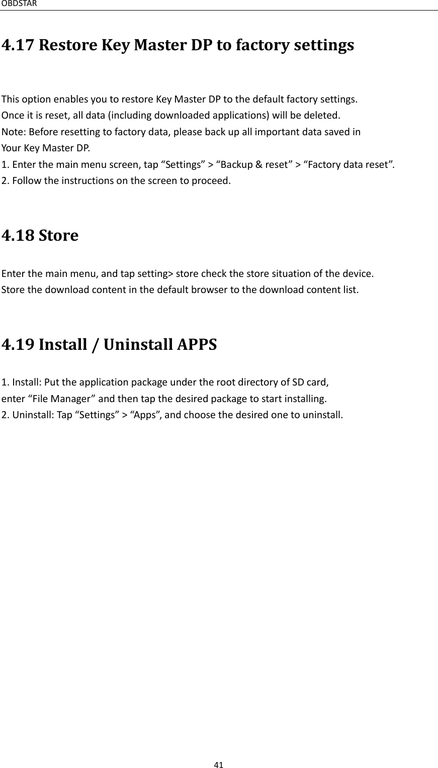 OBDSTAR                                                                                               41  4.17 Restore Key Master DP to factory settings  This option enables you to restore Key Master DP to the default factory settings. Once it is reset, all data (including downloaded applications) will be deleted. Note: Before resetting to factory data, please back up all important data saved in Your Key Master DP. 1. Enter the main menu screen, tap “Settings” &gt; “Backup &amp; reset” &gt; “Factory data reset”. 2. Follow the instructions on the screen to proceed.  4.18 Store Enter the main menu, and tap setting&gt; store check the store situation of the device. Store the download content in the default browser to the download content list.  4.19 Install / Uninstall APPS 1. Install: Put the application package under the root directory of SD card, enter “File Manager” and then tap the desired package to start installing. 2. Uninstall: Tap “Settings” &gt; “Apps”, and choose the desired one to uninstall.     