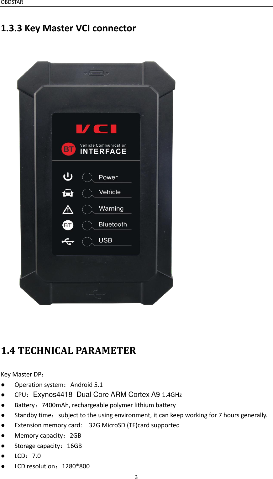 OBDSTAR                                                                     3  1.3.3 Key Master VCI connector  1.4 TECHNICAL PARAMETER Key Master DP： ●  Operation system：Android 5.1 ●  CPU：Exynos4418  Dual Core ARM Cortex A9 1.4GHz ●  Battery：7400mAh, rechargeable polymer lithium battery ●  Standby time：subject to the using environment, it can keep working for 7 hours generally. ●  Extension memory card:    32G MicroSD (TF)card supported ●  Memory capacity：2GB ●  Storage capacity：16GB ●  LCD：7.0 ●  LCD resolution：1280*800 