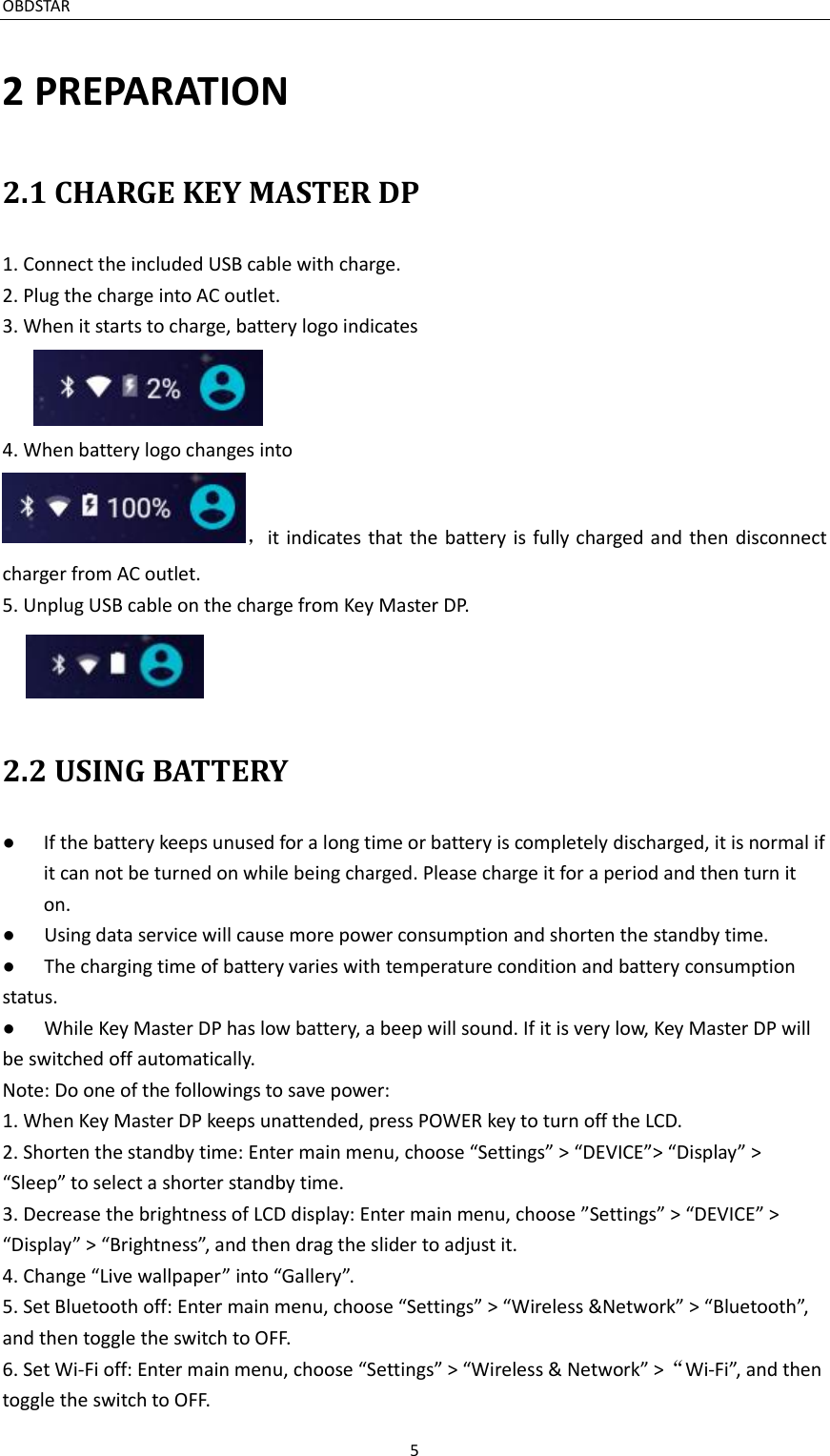 OBDSTAR                                                                     5  2 PREPARATION 2.1 CHARGE KEY MASTER DP 1. Connect the included USB cable with charge. 2. Plug the charge into AC outlet. 3. When it starts to charge, battery logo indicates  4. When battery logo changes into ，it indicates  that  the battery  is fully charged and then  disconnect charger from AC outlet. 5. Unplug USB cable on the charge from Key Master DP.  2.2 USING BATTERY ●  If the battery keeps unused for a long time or battery is completely discharged, it is normal if it can not be turned on while being charged. Please charge it for a period and then turn it on. ●  Using data service will cause more power consumption and shorten the standby time.   ●  The charging time of battery varies with temperature condition and battery consumption status. ●  While Key Master DP has low battery, a beep will sound. If it is very low, Key Master DP will be switched off automatically. Note: Do one of the followings to save power: 1. When Key Master DP keeps unattended, press POWER key to turn off the LCD. 2. Shorten the standby time: Enter main menu, choose “Settings” &gt; “DEVICE”&gt; “Display” &gt; “Sleep” to select a shorter standby time. 3. Decrease the brightness of LCD display: Enter main menu, choose ”Settings” &gt; “DEVICE” &gt; “Display” &gt; “Brightness”, and then drag the slider to adjust it. 4. Change “Live wallpaper” into “Gallery”. 5. Set Bluetooth off: Enter main menu, choose “Settings” &gt; “Wireless &amp;Network” &gt; “Bluetooth”, and then toggle the switch to OFF. 6. Set Wi-Fi off: Enter main menu, choose “Settings” &gt; “Wireless &amp; Network” &gt;“Wi-Fi”, and then toggle the switch to OFF. 