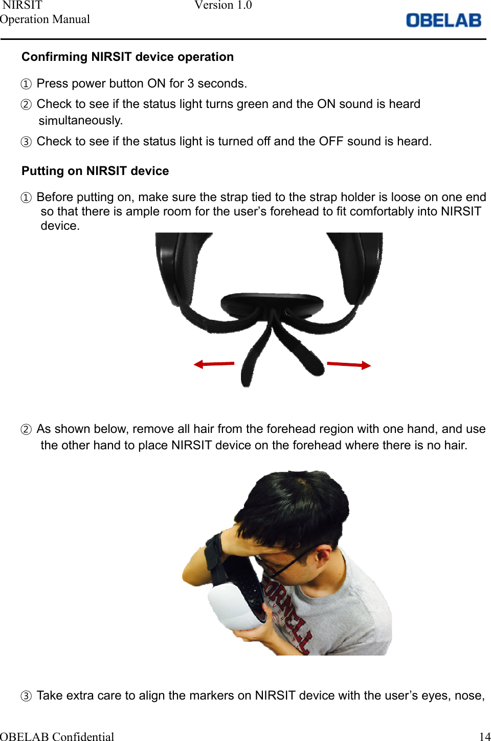  NIRSIT  Version 1.0 Operation Manual OBELAB Confidential  14Confirming NIRSIT device operation ①Press power button ON for 3 seconds.②Check to see if the status light turns green and the ON sound is heardsimultaneously.③Check to see if the status light is turned off and the OFF sound is heard.Putting on NIRSIT device ①Before putting on, make sure the strap tied to the strap holder is loose on one endso that there is ample room for the user’s forehead to fit comfortably into NIRSITdevice.②As shown below, remove all hair from the forehead region with one hand, and usethe other hand to place NIRSIT device on the forehead where there is no hair.③Take extra care to align the markers on NIRSIT device with the user’s eyes, nose,